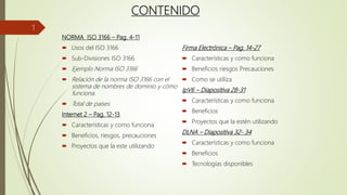 CONTENIDO
NORMA ISO 3166 – Pag. 4-11
 Usos del ISO 3166
 Sub-Divisiones ISO 3166
 Ejemplo Norma ISO 3166
 Relación de la norma ISO 3166 con el
sistema de nombres de dominio y cómo
funciona.
 Total de países
Internet 2 – Pag. 12-13
 Características y como funciona
 Beneficios, riesgos, precauciones
 Proyectos que la este utilizando
Firma Electrónica – Pag. 14-27
 Características y como funciona
 Beneficios riesgos Precauciones
 Como se utiliza
IpV6 – Diapositiva 28-31
 Características y como funciona
 Beneficios
 Proyectos que la estén utilizando
DLNA – Diapositiva 32- 34
 Características y como funciona
 Beneficios
 Tecnologías disponibles
1
 