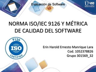 NORMA ISO/IEC 9126 Y MÉTRICA
DE CALIDAD DEL SOFTWARE
Erin Harold Ernesto Manrique Lara
Cod. 1052378826
Grupo 301569_32
Evaluación de Software
 