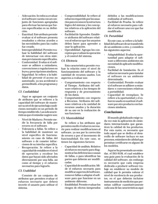 · Adecuación.Seenfocaaevaluar
sielsoftwarecuentaconuncon-
junto de funciones apropiadas
para efectuar las tareas que fue-
ron especificadas en su defini-
ción.
· Exactitud.Esteatributopermite
evaluar si el software presenta
resultados o efectos acordes a
las necesidades para las cuales
fue creado.
· Interoperabilidad.Permiteeva-
luar la habilidad del software
de interactuar con otros siste-
maspreviamenteespecificados.
· Conformidad. Evalúa si el soft-
ware se adhiere a estándares,
convenciones o regulaciones en
leyesyprescripcionessimilares.
· Seguridad. Se refiere a la habi-
lidad de prevenir el acceso no
autorizado, ya sea accidental o
premeditado,alosprogramasy
datos.
C2. Confiabilidad
Aquí se agrupan un conjunto
de atributos que se refieren a la
capacidad del software de mante-
nersuniveldeejecuciónbajocondi-
ciones normales en un periodo de
tiempoestablecido.Lassubcaracte-
rísticasqueelestándarsugiereson:
· Nivel de Madurez. Permite me-
dir la frecuencia de falla por
errores en el software.
· Tolerancia a fallas. Se refiere a
la habilidad de mantener un
nivel específico de funciona-
miento en caso de fallas del
software o de cometer infrac-
ciones de su interfaz específica.
· Recuperación. Se refiere a la
capacidadderestablecerelnivel
de operación y recobrar los
datos que hayan sido afectados
directamente por una falla, así
como al tiempo y el esfuerzo
necesarios para lograrlo.
C3. Usabilidad
Consiste de un conjunto de
atributos que permiten evaluar el
esfuerzo necesario que deberá
invertir el usuario para utilizar el
sistema.
· Comprensibilidad. Se refiere al
esfuerzorequeridoporlosusua-
riosparareconocerlaestructura
lógica del sistema y los concep-
tos relativos a la aplicación del
software.
· FacilidaddeAprender.Estable-
ce atributos del software relati-
vos al esfuerzo que los usuarios
deben hacer para aprender a
usar la aplicación.
· Operabilidad. Agrupa los con-
ceptosqueevalúanlaoperación
y el control del sistema.
C4. Eficiencia
Esta característica permite eva-
luar la relación entre el nivel de
funcionamiento del software y la
cantidad de recursos usados. Los
aspectos a evaluar son:
· Comportamiento con respecto
al Tiempo. Atributos del soft-
ware relativos a los tiempos de
respuesta y de procesamiento
de los datos.
· Comportamiento con respecto
a Recursos. Atributos del soft-
ware relativos a la cantidad de
recursos usados y la duración
de su uso en la realización de
sus funciones.
C5. Mantenibilidad
Se refiere a los atributos que
permitenmedirelesfuerzonecesa-
rio para realizar modificaciones al
software, ya sea por la corrección
de errores o por el incremento de
funcionalidad. En este caso, se
tienen los siguientes factores:
· Capacidad de análisis. Relativo
al esfuerzo necesario para diag-
nosticarlasdeficienciasocausas
de fallas, o para identificar las
partes que deberán ser modifi-
cadas.
· Capacidaddemodificación.Mi-
de el esfuerzo necesario para
modificaraspectosdelsoftware,
remover fallas o adaptar el soft-
ware para que funcione en un
ambiente diferente.
· Estabilidad.Permiteevaluarlos
riesgos de efectos inesperados
debidos a las modificaciones
realizadas al software.
· Facilidad de Prueba. Se refiere
al esfuerzo necesario para vali-
dar el software una vez que fue
modificado.
C6. Portatilidad
En este caso, se refiere a la habi-
lidaddelsoftwaredesertransferido
de un ambiente a otro, y considera
los siguientes aspectos:
· Adaptabilidad. Evalúa la opor-
tunidad para adaptar el soft-
ware a diferentes ambientes sin
necesidaddeaplicarlemodifica-
ciones.
· Facilidad de Instalación. Es el
esfuerzonecesarioparainstalar
el software en un ambiente
determinado.
· Conformidad. Permite evaluar
si el software se adhiere a están-
dares o convenciones relativas
a portatilidad.
· Capacidad de reemplazo. Se
refiere a la oportunidad y el es-
fuerzousadoensustituirelsoft-
wareporotroproductoconfun-
ciones similares.
Conclusiones
El mundo globalizado exige ca-
da vez más la aplicación de están-
dares internacionales que garan-
ticen la calidad de los productos.
Por esta razón, es necesario que
todo aquel que se dedica al desa-
rrollo de software incluya en sus
procesos,estándaresdecalidadque
permitan certificarse en alguno de
los modelos.
Aquísehapresentadounestán-
dar, el ISO-9126, el cual establece
una guía para la evaluación de la
calidad del software, sin embargo
es necesario que cada empresa
dedicada a producir software tra-
baje en establecer su modelo de
calidad que le permita valorar el
nivel de excelencia de sus produc-
tos, en el que deberán incluirse
instrumentosdemediciónqueper-
mitan calificar cuantitativamente
cada una de las características aquí
 