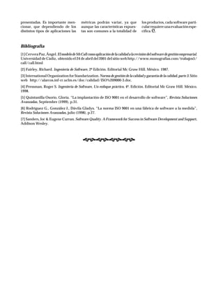 Bibliografía
[1]CerveraPaz,Ángel.ElmodelodeMcCallcomoaplicacióndelacalidadalarevisióndelsoftwaredegestiónempresarial.
Universidad de Cádiz, obtenido el 24 de abril del 2001 del sitio web http://www.monografias.com/trabajos5/
call/call.html
[2] Fairley, Richard. Ingeniería de Software, 2ª Edición. Editorial Mc Graw Hill. México. 1987.
[3] International Organization for Standarization. Norma de gestión de la calidad y garantía de la calidad, parte 3. Sitio
web http://alarcos.inf-cr.uclm.es/doc/calidad/ISO%209000-3.doc.
[4] Pressman, Roger S. Ingeniería de Software, Un enfoque práctico, 4ª. Edición. Editorial Mc Graw Hill. México.
1998.
[5] Quintanilla Osorio, Gloria. “La implantación de ISO 9001 en el desarrollo de software”, Revista Soluciones
Avanzadas, Septiembre (1999), p.31.
[6] Rodríguez G., González J., Dávila Gladys. “La norma ISO 9001 en una fábrica de software a la medida”,
Revista Soluciones Avanzadas, julio (1998), p.27.
[7] Sanders, Joc & Eugene Curran. Software Quality. A Framework for Success in Software Development and Support,
Addison Wesley.
presentadas. Es importante men-
cionar, que dependiendo de los
distintos tipos de aplicaciones las
métricas podrán variar, ya que
aunque las características expues-
tas son comunes a la totalidad de
los productos, cada software parti-
cularrequiereunaevaluaciónespe-
cífica.
 