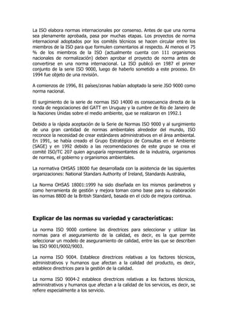La ISO elabora normas internacionales por consenso. Antes de que una norma
sea plenamente aprobada, pasa por muchas etapas. Los proyectos de norma
internacional adoptados por los comités técnicos se hacen circular entre los
miembros de la ISO para que formulen comentarios al respecto. Al menos el 75
% de los miembros de la ISO (actualmente cuenta con 111 organismos
nacionales de normalización) deben aprobar el proyecto de norma antes de
convertirse en una norma internacional. La ISO publicó en 1987 el primer
conjunto de la serie ISO 9000, luego de haberlo sometido a este proceso. En
1994 fue objeto de una revisión.
A comienzos de 1996, 81 países/zonas habían adoptado la serie JSO 9000 como
norma nacional.
El surgimiento de la serie de normas ISO 14000 es consecuencia directa de la
ronda de negociaciones del GATT en Uruguay y la cumbre de Rio de Janeiro de
la Naciones Unidas sobre el medio ambiente, que se realizaron en 1992.1
Debido a la rápida aceptación de la Serie de Normas ISO 9000 y al surgimiento
de una gran cantidad de normas ambientales alrededor del mundo, ISO
reconoce la necesidad de crear estándares administrativos en el área ambiental.
En 1991, se había creado el Grupo Estratégico de Consultas en el Ambiente
(SAGE) y en 1992 debido a las recomendaciones de este grupo se crea el
comité ISO/TC 207 quien agruparía representantes de la industria, organismos
de normas, el gobierno y organismos ambientales.
La normativa OHSAS 18000 fue desarrollada con la asistencia de las siguientes
organizaciones: National Standars Authority of Ireland, Standards Australia,
La Norma OHSAS 18001:1999 ha sido diseñada en los mismos parámetros y
como herramienta de gestión y mejora toman como base para su elaboración
las normas 8800 de la British Standard, basada en el ciclo de mejora continua.
Explicar de las normas su variedad y características:
La norma ISO 9000 contiene las directrices para seleccionar y utilizar las
normas para el aseguramiento de la calidad, es decir, es la que permite
seleccionar un modelo de aseguramiento de calidad, entre las que se describen
las ISO 9001/9002/9003.
La norma ISO 9004. Establece directrices relativas a los factores técnicos,
administrativos y humanos que afectan a la calidad del producto, es decir,
establece directrices para la gestión de la calidad.
La norma ISO 9004-2 establece directrices relativas a los factores técnicos,
administrativos y humanos que afectan a la calidad de los servicios, es decir, se
refiere especialmente a los servicio.
 