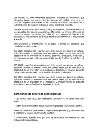Las normas ISO 9001/9002/9003 establecen requisitos de determinan que
elementos tienen que comprender los sistemas de calidad, pero no es el
propósito imponer uniformidad en los sistemas de calidad. 5on genéricas e
independientes de cualquier industria o sector económico concreto.
Las tres normas tienen igual introducción y antecedentes, pero en lo referido a
los requisitos del sistema encontramos diferencias. La primera diferencia es
relativa al número de temas (ver tabla 1), y la segunda es 'relativa a la
exigencia. La más completa es la 9001. Mientras que la 9003 es la más escueta
y sencilla.
Otra diferencia la encontramos en el objeto y campo de aplicación que
detallamos a continuación:
ISO-9001: especifica los requisitos que debe cumplir un sistema de calidad,
aplicables cuando un contrato entre dos partes exige que se demuestre la
capacidad de un proveedor en el diseño, desarrollo, producción, instalación y
servicio posventa del producto suministrado, con la finalidad de satisfacer al
cliente.
ISO-9OO2: especifica los requisitos que debe cumplir un sistema de calidad,
aplicables cuando un contrata entre dos partes exige que se demuestre la
capacidad de un proveedor en la producción, Instalación y servicie' posventa
del producto suministrado, con la finalidad de satisfacer al cliente.
ISO-9003: especifica los requisitos que debe cumplir un sistema de calidad,
aplicables cuando un contrato entre dos partes exige que se demuestre la
capacidad de un proveedor en la inspección, y ensayos finales del producto
suministrado, con la finalidad de satisfacer al cliente.
Características generales de las normas:
- Las normas ISO 14000 son estándares voluntarios y no tienen obligación
legal.
- Tratan mayormente sobre documentación de procesos e informes de control.
- Han sido diseñadas para ayudar a organizaciones privadas y gubernamentales
a establecer y evaluar objetivamente sus SGA .
- Proporcionan, además, una guía para la certificación del sistema por una
entidad externa acreditada.
 