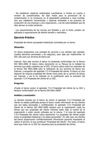 - No establecen objetivos ambientales cuantitativos ni límites en cuanto a
emisión de contaminantes. No fijan metas para la prevención de la
contaminación ni se involucran en el desempeño ambiental a nivel mundial,
sino que establecen herramientas y sistemas enfocados a los procesos de
producción de una empresa u otra organización, y de las externalidades que de
ellos deriven al medio ambiente.
- Los requerimientos de las normas son flexibles y, por lo tanto, pueden ser
aplicadas a organizaciones de distinto tamaño y naturaleza.
Ejercicio Práctico
Propiedad del cliente (propiedad intelectual) controlada por un banco
Situación:
Un banco proporciona una variedad de servicios a sus clientes (por ejemplo,
cuentas bancarias personales y de negocios), pero opta por implementar un
SGC sólo para sus servicios de banca por
Internet. Para este servicio el banco ha declarado conformidad con la Norma
ISO 9001:2008. El banco indica claramente en su Manual de la Calidad los
servicios que están cubiertos por el SGC. El banco aplica todos los requisitos de
la Norma ISO 9001:2008 para la realización de sus servicios de banca por
Internet, a excepción del apartado 7.5.4 Propiedad del cliente. El banco no cree
disponer de ninguna propiedad del cliente como parte de su servicio de banca
por Internet, y así lo ha indicado en la justificación para la exclusión del
apartado 7.5.4 Propiedad del cliente de su SGC.
Pregunta:
¿Puede el banco excluir el apartado 7.5.4 Propiedad del cliente de su SGC y
declarar conformidad? con la Norma ISO 9001:2008?
Análisis y conclusión:
La decisión tomada por el banco de excluir el apartado 7.5.4 Propiedad del
cliente no estaba justificada porque el banco recibe información de sus clientes
que son datos personales y confidenciales. El apartado 7.5.4 Propiedad del
cliente de la Norma ISO 9001:2008 requiere que la organización cuide los
bienes que son propiedad del cliente mientras estén bajo el control de la
organización o estén siendo utilizados por la misma. Y la nota del apartado
7.5.4 Propiedad del cliente indica claramente “La propiedad del cliente puede
incluir la propiedad intelectual y los datos personales”. En este caso, los clientes
del banco proporcionan confidencialmente información personal importante al
utilizar el servicio, lo que constituye “Propiedad del cliente”. Por tanto, el banco
tiene que tratar en su SGC los requisitos para la propiedad del cliente.
 