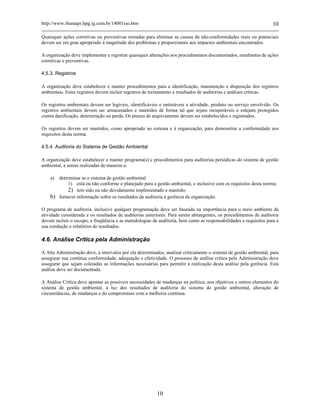 http://www.ibamapr.hpg.ig.com.br/14001iso.htm 10
10
Quaisquer ações corretivas ou preventivas tomadas para eliminar as causas de não-conformidades reais ou potenciais
devem ser em grau apropriado à magnitude dos problemas e proporcionais aos impactos ambientais encontrados.
A organização deve implementar e registrar quaisquer alterações nos procedimentos documentados, resultantes de ações
corretivas e preventivas.
4.5.3. Registros
A organização deve estabelecer e manter procedimentos para a identificação, manutenção e disposição dos registros
ambientais. Estes registros devem incluir registros de treinamento e resultados de auditorias e análises críticas.
Os registros ambientais devem ser legíveis, identificáveis e rastreáveis a atividade, produto ou serviço envolvido. Os
registros ambientais devem ser armazenados e mantidos de forma tal que sejam recuperáveis e estejam protegidos
contra danificação, deterioração ou perda. Os prazos de arquivamento devem ser estabelecidos e registrados.
Os registros devem ser mantidos, como apropriado ao sistema e à organização, para demonstrar a conformidade aos
requisitos desta norma.
4.5.4. Auditoria do Sistema de Gestão Ambiental
A organização deve estabelecer e manter programa(s) e procedimentos para auditorias periódicas do sistema de gestão
ambiental, a serem realizadas de maneira a:
a) determinar se o sistema de gestão ambiental
1) está ou não conforme o planejado para a gestão ambiental, e inclusive com os requisitos desta norma;
2) tem sido ou não devidamente implementado e mantido;
b) fornecer informação sobre os resultados da auditoria à gerência da organização.
O programa de auditoria, inclusive qualquer programação deve ser baseada na importância para o meio ambiente da
atividade considerada e os resultados de auditorias anteriores. Para serem abrangentes, os procedimentos de auditoria
devem incluir o escopo, a freqüência e as metodologias de auditoria, bem como as responsabilidades e requisitos para a
sua condução e relatórios de resultados.
4.6. Análise Crítica pela Administração
A Alta Administração deve, a intervalos por ela determinados, analisar criticamente o sistema de gestão ambiental, para
assegurar sua contínua conformidade, adequação e efetividade. O processo de análise crítica pela Administração deve
assegurar que sejam coletadas as informações necessárias para permitir a realização desta análise pela gerência. Esta
análise deve ser documentada.
A Análise Crítica deve apontar as possíveis necessidades de mudanças na política, nos objetivos e outros elementos do
sistema de gestão ambiental, à luz dos resultados de auditoria do sistema de gestão ambiental, alteração de
circunstâncias, de mudanças e do compromisso com a melhoria contínua.
 