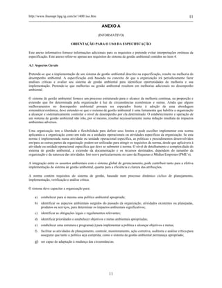 http://www.ibamapr.hpg.ig.com.br/14001iso.htm 11
11
ANEXO A
(INFORMATIVO)
ORIENTAÇÃO PARA O USO DA ESPECIFICAÇÃO
Este anexo informativo fornece informações adicionais para os requisitos e pretende evitar interpretações errôneas da
especificação. Este anexo refere-se apenas aos requisitos do sistema de gestão ambiental contidos no item 4.
A.1 Aspectos Gerais
Pretende-se que a implementação de um sistema de gestão ambiental descrito na especificação, resulte na melhoria do
desempenho ambiental. A especificação está baseada no conceito de que a organização irá periodicamente fazer
analises criticas e avaliar seu sistema de gestão ambiental para identificar oportunidades de melhoria e sua
implementação. Pretende-se que melhorias na gestão ambiental resultem em melhorias adicionais no desempenho
ambiental.
O sistema de gestão ambiental fornece um processo estruturado para o alcance da melhoria contínua, na proporção e
extensão que for determinada pela organização à luz de circunstâncias econômicas e outras. Ainda que alguns
melhoramentos no desempenho ambiental possam ser esperados frente à adoção de uma abordagem
sistemática/sistêmica, deve entender-se que o sistema de gestão ambiental é uma ferramenta que habilita a organização
a alcançar e sistematicamente controlar o nível de desempenho por ela determinado. O estabelecimento e operação de
um sistema de gestão ambiental não irão, por si mesmo, resultar necessariamente numa redução imediata de impactos
ambientais adversos.
Uma organização tem a liberdade e flexibilidade para definir seus limites e pode escolher implementar esta norma
aplicando-a a organização como um todo ou a unidades operacionais ou atividades específicas da organização. Se esta
norma é implementada numa atividade ou unidade operacional específica, as políticas e procedimentos desenvolvidos
em/para as outras partes da organização podem ser utilizadas para atingir os requisitos da norma, desde que aplicáveis à
atividade ou unidade operacional específica que deve se submeter à norma. O nível de detalhamento e complexidade do
sistema de gestão ambiental, a extensão da documentação e os recursos destinados, dependem do tamanho da
organização e da natureza das atividades. Isto serve particularmente no caso de Pequenas e Médias Empresas (PME’s).
A integração entre os assuntos ambientais com o sistema global de gerenciamento, pode contribuir tanto para a efetiva
implementação do sistema de gestão ambiental, quanto para a eficiência e clareza das atribuições.
A norma contém requisitos do sistema de gestão, baseado num processo dinâmico cíclico de planejamento,
implementação, verificação e análise crítica.
O sistema deve capacitar a organização para:
a) estabelecer para si mesma uma política ambiental apropriada;
b) identificar os aspectos ambientais surgidos do passado da organização, atividades existentes ou planejadas,
produtos ou serviços, para determinar os impactos ambientais significativos;
c) identificar as obrigações legais e regulamentos relevantes;
d) identificar prioridades e estabelecer objetivos e metas ambientais apropriadas;
e) estabelecer uma estrutura e programa(s) para implementar a política e alcançar objetivos e metas;
f) facilitar as atividades de planejamento, controle, monitoramento, ação corretiva, auditoria e análise crítica para
assegurar que tanto a política seja cumprida, como o sistema de gestão ambiental permaneça apropriado;
g) ser capaz de adaptação à mudança das circunstâncias.
 