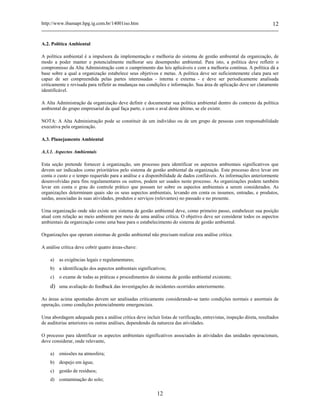 http://www.ibamapr.hpg.ig.com.br/14001iso.htm 12
12
A.2. Política Ambiental
A política ambiental é a impulsora da implementação e melhoria do sistema de gestão ambiental da organização, de
modo a poder manter e potencialmente melhorar seu desempenho ambiental. Para isto, a política deve refletir o
compromisso da Alta Administração com o cumprimento das leis aplicáveis e com a melhoria contínua. A política dá a
base sobre a qual a organização estabelece seus objetivos e metas. A política deve ser suficientemente clara para ser
capaz de ser compreendida pelas partes interessadas - interna e externa - e deve ser periodicamente analisada
criticamente e revisada para refletir as mudanças nas condições e informação. Sua área de aplicação deve ser claramente
identificável.
A Alta Administração da organização deve definir e documentar sua política ambiental dentro do contexto da política
ambiental do grupo empresarial da qual faça parte, e com o aval deste último, se ele existir.
NOTA: A Alta Administração pode se constituir de um indivíduo ou de um grupo de pessoas com responsabilidade
executiva pela organização.
A.3. Planejamento Ambiental
A.3.1. Aspectos Ambientais
Esta seção pretende fornecer à organização, um processo para identificar os aspectos ambientais significativos que
devem ser indicados como prioritários pelo sistema de gestão ambiental da organização. Este processo deve levar em
conta o custo e o tempo requerido para a análise e a disponibilidade de dados confiáveis. As informações anteriormente
desenvolvidas para fins regulamentares ou outros, podem ser usados neste processo. As organizações podem também
levar em conta o grau do controle prático que possam ter sobre os aspectos ambientais a serem considerados. As
organizações determinam quais são os seus aspectos ambientais, levando em conta os insumos, entradas, e produtos,
saídas, associadas às suas atividades, produtos e serviços (relevantes) no passado e no presente.
Uma organização onde não existe um sistema de gestão ambiental deve, como primeiro passo, estabelecer sua posição
atual com relação ao meio ambiente por meio de uma análise crítica. O objetivo deve ser considerar todos os aspectos
ambientais da organização como uma base para o estabelecimento do sistema de gestão ambiental.
Organizações que operam sistemas de gestão ambiental não precisam realizar esta análise crítica.
A análise crítica deve cobrir quatro áreas-chave:
a) as exigências legais e regulamentares;
b) a identificação dos aspectos ambientais significativos;
c) o exame de todas as práticas e procedimentos do sistema de gestão ambiental existente;
d) uma avaliação do feedback das investigações de incidentes ocorridos anteriormente.
As áreas acima apontadas devem ser analisadas criticamente considerando-se tanto condições normais e anormais de
operação, como condições potencialmente emergenciais.
Uma abordagem adequada para a análise crítica deve incluir listas de verificação, entrevistas, inspeção direta, resultados
de auditorias anteriores ou outras análises, dependendo da natureza das atividades.
O processo para identificar os aspectos ambientais significativos associados às atividades das unidades operacionais,
deve considerar, onde relevante,
a) emissões na atmosfera;
b) despejo em água;
c) gestão de resíduos;
d) contaminação do solo;
 