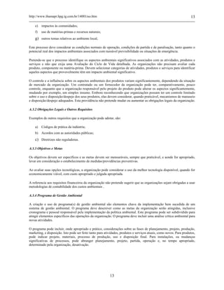http://www.ibamapr.hpg.ig.com.br/14001iso.htm 13
13
e) impactos às comunidades;
f) uso de matérias-primas e recursos naturais;
g) outros temas relativos ao ambiente local;
Este processo deve considerar as condições normais de operação, condições de partida e de paralisação, tanto quanto o
potencial real dos impactos ambientais associados com razoável previsibilidade ou situações de emergência.
Pretende-se que o processo identifique os aspectos ambientais significativos associados com as atividades, produtos e
serviços e não que exija uma Avaliação do Ciclo de Vida detalhada. As organizações não precisam avaliar cada
produto, componente ou matéria-prima. Devem selecionar categorias de atividades, produtos e serviços para identificar
aqueles aspectos que provavelmente têm um impacto ambiental significativo.
O controle e a influência sobre os aspectos ambientais dos produtos variam significantemente, dependendo da situação
de mercado da organização. Um contratado ou um fornecedor da organização pode ter, comparativamente, pouco
controle, enquanto que a organização responsável pelo projeto do produto pode alterar os aspectos significantemente,
mudando por exemplo, um simples insumo. Embora reconhecendo que organizações possam ter um controle limitado
sobre o uso e disposição/despejo dos seus produtos, elas devem considerar, quando praticável, mecanismos de manuseio
e disposição/despejo adequados. Esta providência não pretende mudar ou aumentar as obrigações legais da organização.
A.3.2 Obrigações Legais e Outros Requisitos
Exemplos de outros requisitos que a organização pode adotar, são:
a) Códigos de prática da indústria;
b) Acordos com as autoridades públicas;
c) Diretrizes não reguladoras.
A.3.3 Objetivos e Metas
Os objetivos devem ser específicos e as metas devem ser mensuráveis, sempre que praticável, e aonde for apropriado,
levar em consideração o estabelecimento de medidas/providências preventivas.
Ao avaliar suas opções tecnológicas, a organização pode considerar o uso da melhor tecnologia disponível, quando for
economicamente viável, com custo apropriado e julgada apropriada.
A referencia aos requisitos financeiros da organização não pretende sugerir que as organizações sejam obrigadas a usar
metodologias de contabilidade dos custos ambientais .
A.3.4 Programa de Gestão Ambiental
A criação e uso de programa(s) de gestão ambiental são elementos chave da implementação bem sucedida de um
sistema de gestão ambiental. O programa deve descrever como as metas da organização serão atingidas, inclusive
cronograma e pessoal responsável pela implementação da política ambiental. Este programa pode ser subdividido para
atingir elementos específicos das operações da organização. O programa deve incluir uma análise crítica ambiental para
novas atividades.
O programa pode incluir, onde apropriado e prático, considerações sobre as fases de planejamento, projeto, produção,
marketing, e disposição. Isto pode ser feito tanto para atividades, produtos e serviços atuais, como novos. Para produtos,
pode indicar projeto, materiais, processo de produção, uso e disposição final. Para instalações, ou mudanças
significativas de processos, pode abranger planejamento, projeto, partida, operação e, no tempo apropriado,
determinado pela organização, desativação.
 