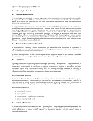 http://www.ibamapr.hpg.ig.com.br/14001iso.htm 14
14
A.4. Implementação e Operação
A.4.1. Estrutura e Responsabilidade
A implementação bem sucedida de um sistema de gestão ambiental requer o comprometimento de todos os empregados
da organização. As responsabilidades ambientais, entretanto, não devem estar confinadas à função ambiental, mas
podem incluir outras áreas da organização, tais como gerenciamento operacional ou outras funções de quadros
diferentes da função ambiental.
O comprometimento deve começar nos mais altos níveis da organização. Conseqüentemente, a Alta Administração
deve estabelecer a política ambiental da organização e assegurar que o sistema de gestão seja implementado. Como
parte deste comprometimento, a Alta Administração deve designar Representante(s) da Administração com
responsabilidade definida e autoridade para implementar o sistema de gestão ambiental. Em organizações grandes ou
complexas, pode haver mais de um Representante designado. Em empresas de pequeno ou médio porte, estas
responsabilidades podem ser assumidas por uma pessoa individualmente. A Alta Administração deve também assegurar
que um nível adequado de recursos esteja disponível para assegurar que o sistema de gestão ambiental seja
implementado e mantido. É também importante que as responsabilidades-chave do sistema de gestão ambiental estejam
definidas e comunicadas a todo pessoal relevante.
A.4.2. Treinamento, Conscientização e Capacitação
A organização deve estabelecer e manter procedimentos para a identificação das necessidades de treinamento. A
organização deve também exigir que contratantes que trabalhem para ela /em seu nome sejam capazes de demonstrar
que seus empregados tiveram o treinamento requerido.
A gerência deve determinar o nível de experiência, capacitação e treinamento necessários para assegurar a capacidade
do pessoal , particularmente daqueles que executem funções especializadas da gestão ambiental.
A.4.3. Comunicação
As organizações devem implementar procedimentos para o recebimento, a documentação e a resposta para todas as
informações relevantes e solicitações das partes interessadas. Este procedimento pode incluir um diálogo com as partes
interessadas e reconhecimento de seus receios. Em algumas circunstâncias as respostas às preocupações das partes
interessadas podem incluir informações relevantes sobre os impactos ambientais associados às operações da
organização. Estes procedimentos devem também abranger as comunicações necessárias com as autoridades públicas
considerando itens como planejamento para emergências e outros assuntos relevantes.
A.4.4 Documentação Ambiental
O nível de detalhamento da documentação deve ser suficiente para descrever os elementos-chave do sistema de gestão
ambiental e suas interações e fornecer orientação sobre onde obter mais informações detalhadas sobre a operação de
partes especificas do sistema de gestão ambiental. Esta documentação pode estar integrada com a documentação de
outros sistemas implementados pela organização. Ela não precisa estar sob forma de um único manual.
A documentação pode incluir:
a) informação de processos ;
b) organogramas;
c) normas internas e procedimentos operacionais ;
d) planos de emergência do local.
A.4.5. Controle de Documentos
A intenção desta seção da norma é assegurar que a organização crie e mantenha documentos de uma forma que seja
suficiente para implementar o sistema de gestão ambiental. Entretanto, o foco básico da organização deve estar na
efetiva implementação do sistema de gestão ambiental e no desempenho ambiental e não num complexo sistema de
controle da documentação.
 