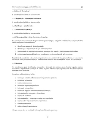 http://www.ibamapr.hpg.ig.com.br/14001iso.htm 15
15
A.4.6. Controle Operacional
O texto deverá ser incluído em futuras revisões
A.4.7. Preparação e Resposta para Emergências
O texto deverá ser incluído em futuras revisões
A.5. Verificação e Ação Corretiva
A.5.1. Monitoramento e Medição
O texto deverá ser incluído em futuras revisões
A.5.2. Não-conformidade e Ações Corretivas e Preventivas
No estabelecimento e manutenção dos procedimentos para investigar e corrigir não-conformidades, a organização deve
incluir os seguintes elementos básicos:
a) identificação da causa da não-conformidade;
b) identificação e implementação da ação corretiva requerida;
c) implementação ou modificação de controles necessários para impedir a repetição da não-conformidade;
d) registro de quaisquer modificações nos procedimentos escritos, resultante de ações corretivas.
Dependendo da situação isto pode ser obtido rapidamente e com um mínimo de planejamento formal, ou pode ser uma
atividade de longo prazo e mais complexa. A documentação associada deve ser apropriada ao nível da ação corretiva.
A.5.3. Registros
Os procedimentos para identificação, manutenção e disposição de registros devem focalizar aqueles registros
necessários à implementação e operação do sistema de gestão ambiental e para registrar quanto dos objetivos e metas
planejadas foram alcançadas.
Os registros ambientais devem incluir:
a) informação sobre leis ambientais e outros regulamentos aplicáveis;
b) registros de reclamações;
c) registro de treinamentos;
d) informação de processos produtivos;
e) informação sobre produtos ;
f) registros de inspeção, manutenção e aferição/calibração;
g) informações sobre contratados e fornecedores;
h) registros de incidentes;
i) informações sobre a preparação e resposta para emergências;
j) registros sobre impactos ambientais significativos;
k) resultado de auditorias;
l) análise crítica pela administração.
Atenção especial deve ser prestada às informações confidenciais da empresa.
 