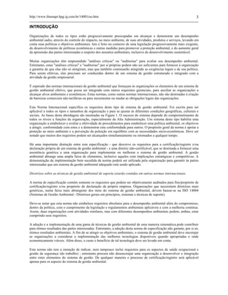 http://www.ibamapr.hpg.ig.com.br/14001iso.htm 3
INTRODUÇÃO
Organizações de todos os tipos estão progressivamente preocupadas em alcançar e demonstrar um desempenho
ambiental sadio, através do controle do impacto, no meio ambiente, de suas atividades, produtos e serviços, levando em
conta suas políticas e objetivos ambientais. Isto é feito no contexto de uma legislação progressivamente mais exigente,
do desenvolvimento de políticas econômicas e outras medidas para promover a proteção ambiental, e do aumento geral
da apreensão das partes interessadas a respeito dos assuntos ambientais, inclusive do desenvolvimento sustentável.
Muitas organizações têm empreendido "análises críticas" ou "auditorias" para avaliar seu desempenho ambiental.
Entretanto, estas "análises críticas" e "auditorias" por si próprias podem não ser suficientes para fornecer à organização
a garantia de que elas não só atingiram, mas que também continuarão atingindo as exigências legais e de sua política.
Para serem efetivas, elas precisam ser conduzidas dentro de um sistema de gestão estruturado e integrado com a
atividade da gestão empresarial.
É esperado das normas internacionais de gestão ambiental que forneçam às organizações os elementos de um sistema de
gestão ambiental efetivo, que possa ser integrado com outros requisitos gerenciais, para auxiliar as organizações a
alcançar alvos ambientais e econômicos. Estas normas, como outras normas internacionais, não são destinadas à criação
de barreiras comerciais não-tarifárias ou para incrementar ou mudar as obrigações legais das organizações.
Esta Norma Internacional especifica os requisitos deste tipo de sistema de gestão ambiental. Foi escrita para ser
aplicável a todos os tipos e tamanhos de organização e para se ajustar às diferentes condições geográficas, culturais e
sociais. As bases desta abordagem são mostradas na Figura 1. O sucesso do sistema depende do comprometimento de
todos os níveis e funções da organização, especialmente da Alta Administração. Um sistema deste tipo habilita uma
organização a estabelecer e avaliar a efetividade de procedimentos para estabelecer uma política ambiental, os objetivos
a atingir, conformidade com estes e a demonstrar esta conformidade para outros. O propósito geral da norma é apoiar a
proteção ao meio ambiente e a prevenção da poluição em equilíbrio com as necessidades sócio-econômicas. Deve ser
notado que muitos dos requisitos podem ser alcançados simultaneamente ou retomados a qualquer tempo.
Há uma importante distinção entre esta especificação - que descreve os requisitos para a certificação/registro e/ou
declaração própria de um sistema de gestão ambiental - e uma diretriz não-certificável, que se destinada a fornecer uma
assistência genérica a uma organização para implementar ou melhorar o sistema de gestão ambiental. A gestão
ambiental abrange uma ampla faixa de elementos, inclusive aqueles com implicações estratégicas e competitivas. A
demonstração da implementação bem sucedida da norma poderá ser utilizada pela organização para garantir às partes
interessadas que um sistema de gestão ambiental adequado está sendo aplicado.
Diretrizes sobre as técnicas de gestão ambiental de suporte estarão contidas em outras normas internacionais.
A norma de especificação contém somente os requisitos que podem ser objetivamente auditados para fins/propósito de
certificação/registro e/ou propósito de declaração da própria empresa. Organizações que necessitem diretrizes mais
genéricas, numa faixa mais abrangente dos itens do sistema de gestão ambiental, devem basear-se na ISO 14004
(Sistemas de Gestão Ambiental - Diretrizes gerais em princípios, sistemas e técnicas de suporte).
Deve-se notar que esta norma não estabelece requisitos absolutos para o desempenho ambiental além do compromisso,
dentro da política, com o cumprimento da legislação e regulamentos ambientais aplicáveis e com a melhoria contínua.
Assim, duas organizações com atividades similares, mas com diferentes desempenhos ambientais podem, ambas, estar
cumprindo seus requisitos.
A adoção e a implementação de uma gama de técnicas de gestão ambiental de uma maneira sistemática pode contribuir
para ótimos resultados das partes interessadas. Entretanto, a adoção desta norma de especificação não garante, por si só,
ótimos resultados ambientais. A fim de se atingir os objetivos ambientais, o sistema de gestão ambiental deve encorajar
as organizações a considerar a implementação das melhores tecnologias disponíveis quando apropriadas e onde
economicamente viáveis. Além disso, o custo x benefício de tal tecnologia deve ser levado em conta.
Esta norma não tem a intenção de indicar, nem tampouco inclui requisitos para os aspectos de saúde ocupacional e
gestão da segurança (do trabalho) ; entretanto procura não desencorajar uma organização a desenvolver a integração
entre estes elementos do sistema de gestão. De qualquer maneira o processo de certificação/registro será aplicável
apenas para os aspecto do sistema de gestão ambiental.
 