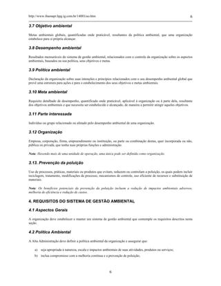 http://www.ibamapr.hpg.ig.com.br/14001iso.htm 6
6
3.7 Objetivo ambiental
Metas ambientais globais, quantificadas onde praticável, resultantes da política ambiental, que uma organização
estabelece para si própria alcançar.
3.8 Desempenho ambiental
Resultados mensuráveis do sistema de gestão ambiental, relacionados com o controle da organização sobre os aspectos
ambientais, baseados na sua política, seus objetivos e metas.
3.9 Política ambiental
Declaração da organização sobre suas intenções e princípios relacionados com o seu desempenho ambiental global que
provê uma estrutura para ações e para o estabelecimento dos seus objetivos e metas ambientais.
3.10 Meta ambiental
Requisito detalhado de desempenho, quantificado onde praticável, aplicável à organização ou à parte dela, resultante
dos objetivos ambientais e que necessita ser estabelecido e alcançado, de maneira a permitir atingir aqueles objetivos.
3.11 Parte interessada
Indivíduo ou grupo relacionado ou afetado pelo desempenho ambiental de uma organização.
3.12 Organização
Empresa, corporação, firma, empreendimento ou instituição, ou parte ou combinação destas, quer incorporada ou não,
pública ou privada, que tenha suas próprias funções e administração.
Nota: Havendo mais de uma unidade de operação, uma única pode ser definida como organização.
3.13. Prevenção da poluição
Uso de processos, práticas, materiais ou produtos que evitam, reduzem ou controlam a poluição, os quais podem incluir
reciclagem, tratamento, modificações de processo, mecanismos de controle, uso eficiente de recursos e substituição de
materiais.
Nota: Os benefícios potenciais da prevenção da poluição incluem a redução de impactos ambientais adversos,
melhoria de eficiência e redução de custos.
4. REQUISITOS DO SISTEMA DE GESTÃO AMBIENTAL
4.1 Aspectos Gerais
A organização deve estabelecer e manter um sistema de gestão ambiental que contemple os requisitos descritos nesta
seção.
4.2 Política Ambiental
A Alta Administração deve definir a política ambiental da organização e assegurar que:
a) seja apropriada à natureza, escala e impactos ambientais de suas atividades, produtos ou serviços;
b) inclua compromisso com a melhoria contínua e a prevenção de poluição;
 