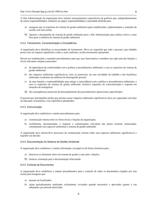 http://www.ibamapr.hpg.ig.com.br/14001iso.htm 8
8
A Alta Administração da organização deve nomear representante(s) específico(s) da gerência que, independentemente
de outras responsabilidades, tenha(m) seu papel, responsabilidades e autoridade definida para:
a) assegurar que os requisitos do sistema de gestão ambiental sejam estabelecidos, implementados e mantidos de
acordo com esta norma;
b) reportar o desempenho do sistema de gestão ambiental para a Alta Administração para análise crítica e como
base para a melhoria do sistema de gestão ambiental.
4.4.2. Treinamento, Conscientização e Competência
A organização deve identificar as necessidades de treinamento. Deve ser requerido que todo o pessoal, cujo trabalho
possa criar um impacto significativo sobre o meio ambiente, receba treinamento apropriado.
Devem ser estabelecidos e mantidos procedimentos para que seus funcionários e membros em cada uma das funções e
níveis relevantes estejam conscientes:
a) da importância da conformidade com a política e procedimentos ambientais e com os requisitos do sistema de
gestão ambiental;
b) dos impactos ambientais significativos, reais ou potenciais, de suas atividades de trabalho e dos benefícios
ambientais resultantes da melhoria do desempenho pessoal.
c) de suas funções e responsabilidades para atingir a concordância com a política e procedimentos ambientais, e
com os requisitos do sistema de gestão ambiental, inclusive requisitos de conscientização e resposta em
situações de emergência.
d) das conseqüências potenciais do descumprimento dos procedimentos operacionais especificados.
O pessoal que desempenha tarefas que possam causar impactos ambientais significativos deve ser capacitado com base
na educação, treinamento, e/ou experiência apropriados.
4.4.3. Comunicação
A organização deve estabelecer e manter procedimentos para:
a) comunicação interna entre os vários níveis e funções da organização;
b) recebimento, documentação, e resposta a comunicações relevantes das partes externas interessadas,
considerando seus aspectos ambientais e sistema de gestão ambiental.
A organização deve desenvolver processos de comunicação externa sobre seus aspectos ambientais significativos e
registrar sua decisão.
4.4.4. Documentação do Sistema de Gestão Ambiental
A organização deve estabelecer e manter informação, em papel ou de forma eletrônica para:
a) descrever os elementos chave do sistema de gestão e suas inter- relações;
b) fornecer orientação para a documentação relacionada.
4.4.5. Controle de Documentos
A organização deve estabelecer e manter procedimentos para o controle de todos os documentos exigidos por esta
norma para assegurar que:
a) possam ser localizados;
b) sejam periodicamente analisados criticamente, revisados quando necessário e aprovados quanto à sua
adequação, por pessoal autorizado;
 