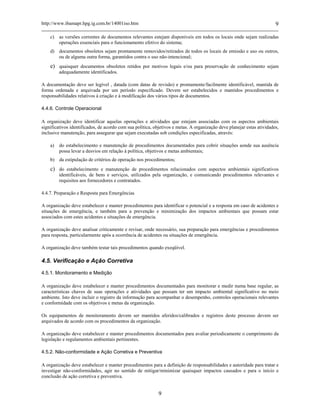 http://www.ibamapr.hpg.ig.com.br/14001iso.htm 9
9
c) as versões correntes de documentos relevantes estejam disponíveis em todos os locais onde sejam realizadas
operações essenciais para o funcionamento efetivo do sistema;
d) documentos obsoletos sejam prontamente removidos/retirados de todos os locais de emissão e uso ou outros,
ou de alguma outra forma, garantidos contra o uso não-intencional;
e) quaisquer documentos obsoletos retidos por motivos legais e/ou para preservação de conhecimento sejam
adequadamente identificados.
A documentação deve ser legível , datada (com datas de revisão) e prontamente/facilmente identificável, mantida de
forma ordenada e arquivada por um período especificado. Devem ser estabelecidos e mantidos procedimentos e
responsabilidades relativos à criação e à modificação dos vários tipos de documentos.
4.4.6. Controle Operacional
A organização deve identificar aquelas operações e atividades que estejam associadas com os aspectos ambientais
significativos identificados, de acordo com sua política, objetivos e metas. A organização deve planejar estas atividades,
inclusive manutenção, para assegurar que sejam executadas sob condições especificadas, através:
a) do estabelecimento e manutenção de procedimentos documentados para cobrir situações aonde sua ausência
possa levar a desvios em relação à política, objetivos e metas ambientais;
b) da estipulação de critérios de operação nos procedimentos;
c) do estabelecimento e manutenção de procedimentos relacionados com aspectos ambientais significativos
identificáveis, de bens e serviços, utilizados pela organização, e comunicando procedimentos relevantes e
requisitos aos fornecedores e contratados.
4.4.7. Preparação e Resposta para Emergências
A organização deve estabelecer e manter procedimentos para identificar o potencial e a resposta em caso de acidentes e
situações de emergência, e também para a prevenção e minimização dos impactos ambientais que possam estar
associados com estes acidentes e situações de emergência.
A organização deve analisar criticamente e revisar, onde necessário, sua preparação para emergências e procedimentos
para resposta, particularmente após a ocorrência de acidentes ou situações de emergência.
A organização deve também testar tais procedimentos quando exeqüível.
4.5. Verificação e Ação Corretiva
4.5.1. Monitoramento e Medição
A organização deve estabelecer e manter procedimentos documentados para monitorar e medir numa base regular, as
características chaves de suas operações e atividades que possam ter um impacto ambiental significativo no meio
ambiente. Isto deve incluir o registro da informação para acompanhar o desempenho, controles operacionais relevantes
e conformidade com os objetivos e metas da organização.
Os equipamentos de monitoramento devem ser mantidos aferidos/calibrados e registros deste processo devem ser
arquivados de acordo com os procedimentos da organização.
A organização deve estabelecer e manter procedimentos documentados para avaliar periodicamente o cumprimento da
legislação e regulamentos ambientais pertinentes.
4.5.2. Não-conformidade e Ação Corretiva e Preventiva
A organização deve estabelecer e manter procedimentos para a definição de responsabilidades e autoridade para tratar e
investigar não-conformidades, agir no sentido de mitigar/minimizar quaisquer impactos causados e para o início e
conclusão de ação corretiva e preventiva.
 
