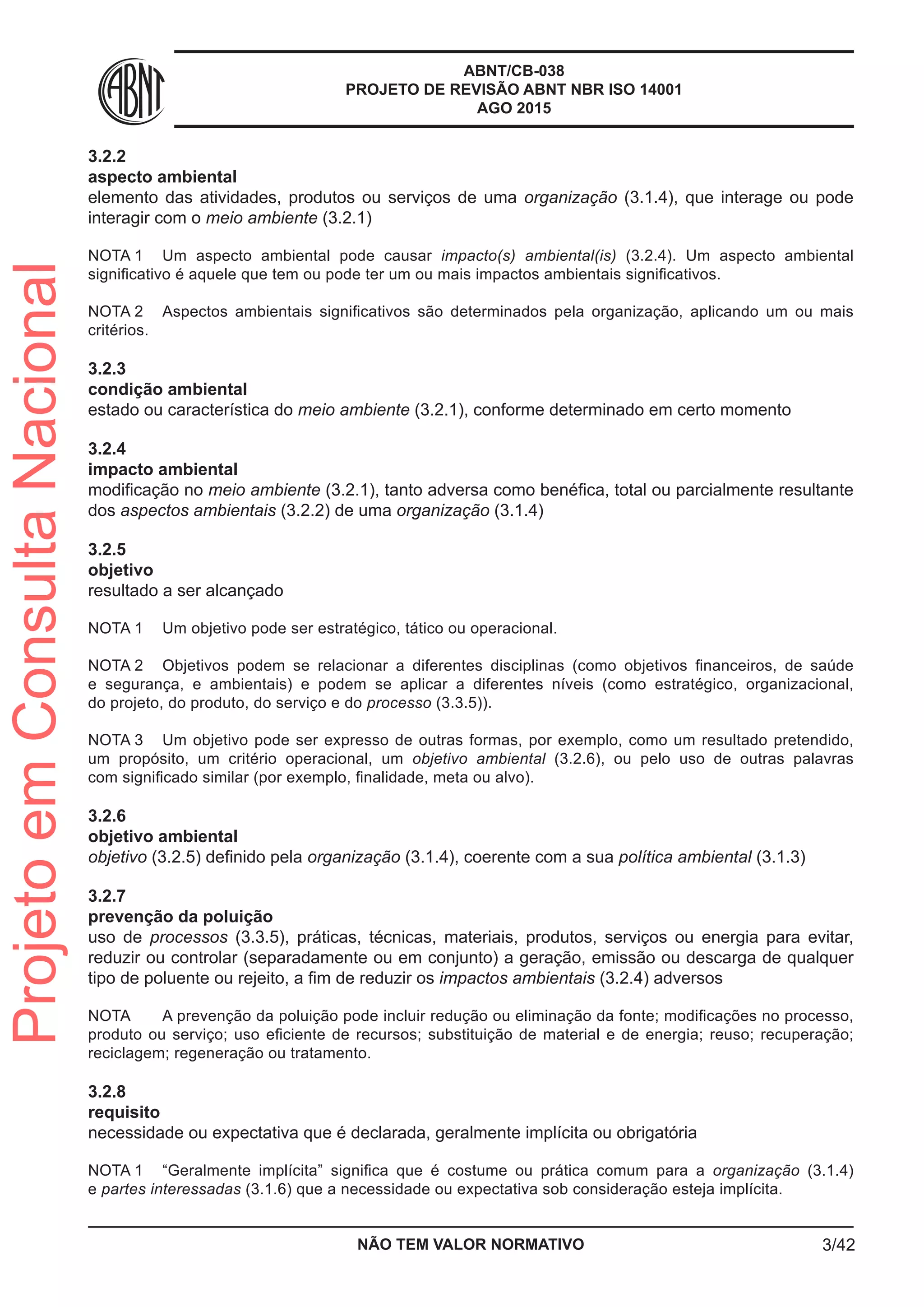 ABNT/CB-038
PROJETO DE REVISÃO ABNT NBR ISO 14001
AGO 2015
3.2.2	
aspecto ambiental
elemento das atividades, produtos ou serviços de uma organização (3.1.4), que interage ou pode
interagir com o meio ambiente (3.2.1)
NOTA 1	 Um aspecto ambiental pode causar impacto(s) ambiental(is) (3.2.4). Um aspecto ambiental
significativo é aquele que tem ou pode ter um ou mais impactos ambientais significativos.
NOTA 2	 Aspectos ambientais significativos são determinados pela organização, aplicando um ou mais
critérios.
3.2.3	
condição ambiental
estado ou característica do meio ambiente (3.2.1), conforme determinado em certo momento
3.2.4	
impacto ambiental
modificação no meio ambiente (3.2.1), tanto adversa como benéfica, total ou parcialmente resultante
dos aspectos ambientais (3.2.2) de uma organização (3.1.4)
3.2.5	
objetivo
resultado a ser alcançado
NOTA 1	 Um objetivo pode ser estratégico, tático ou operacional.
NOTA 2	 Objetivos podem se relacionar a diferentes disciplinas (como objetivos financeiros, de saúde
e segurança, e ambientais) e podem se aplicar a diferentes níveis (como estratégico, organizacional,
do projeto, do produto, do serviço e do processo (3.3.5)).
NOTA 3	 Um objetivo pode ser expresso de outras formas, por exemplo, como um resultado pretendido,
um propósito, um critério operacional, um objetivo ambiental (3.2.6), ou pelo uso de outras palavras
com significado similar (por exemplo, finalidade, meta ou alvo).
3.2.6	
objetivo ambiental
objetivo (3.2.5) definido pela organização (3.1.4), coerente com a sua política ambiental (3.1.3)
3.2.7	
prevenção da poluição
uso de processos (3.3.5), práticas, técnicas, materiais, produtos, serviços ou energia para evitar,
reduzir ou controlar (separadamente ou em conjunto) a geração, emissão ou descarga de qualquer
tipo de poluente ou rejeito, a fim de reduzir os impactos ambientais (3.2.4) adversos
NOTA 	 A prevenção da poluição pode incluir redução ou eliminação da fonte; modificações no processo,
produto ou serviço; uso eficiente de recursos; substituição de material e de energia; reuso; recuperação;
reciclagem; regeneração ou tratamento.
3.2.8	
requisito
necessidade ou expectativa que é declarada, geralmente implícita ou obrigatória
NOTA 1	 “Geralmente implícita” significa que é costume ou prática comum para a organização (3.1.4)
e partes interessadas (3.1.6) que a necessidade ou expectativa sob consideração esteja implícita.
NÃO TEM VALOR NORMATIVO 3/42
ProjetoemConsultaNacional
 