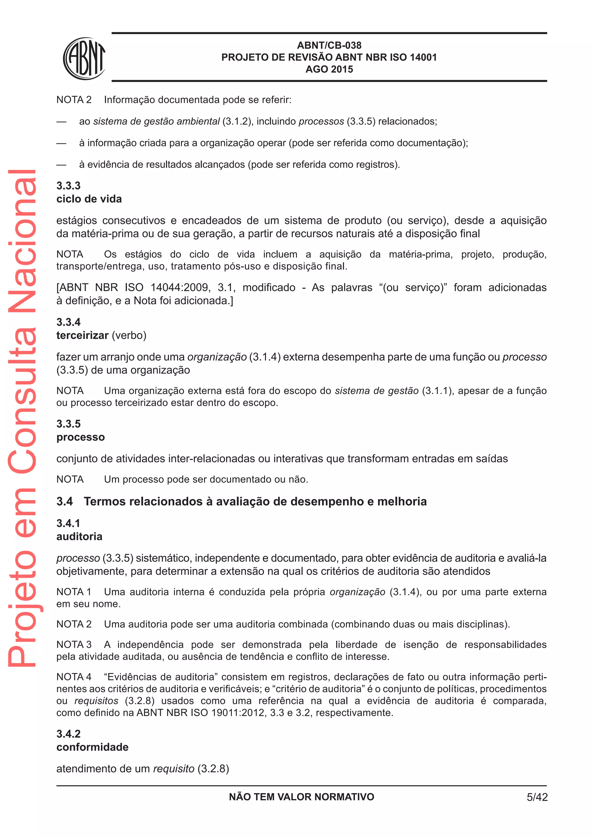 ABNT/CB-038
PROJETO DE REVISÃO ABNT NBR ISO 14001
AGO 2015
NOTA 2	 Informação documentada pode se referir:
—— ao sistema de gestão ambiental (3.1.2), incluindo processos (3.3.5) relacionados;
—— à informação criada para a organização operar (pode ser referida como documentação);
—— à evidência de resultados alcançados (pode ser referida como registros).
3.3.3	
ciclo de vida
estágios consecutivos e encadeados de um sistema de produto (ou serviço), desde a aquisição
da matéria-prima ou de sua geração, a partir de recursos naturais até a disposição final
NOTA	 Os estágios do ciclo de vida incluem a aquisição da matéria-prima, projeto, produção,
transporte/entrega, uso, tratamento pós-uso e disposição final.
[ABNT NBR ISO 14044:2009, 3.1, modificado - As palavras “(ou serviço)” foram adicionadas
à definição, e a Nota foi adicionada.]
3.3.4	
terceirizar (verbo)
fazer um arranjo onde uma organização (3.1.4) externa desempenha parte de uma função ou processo
(3.3.5) de uma organização
NOTA	 Uma organização externa está fora do escopo do sistema de gestão (3.1.1), apesar de a função
ou processo terceirizado estar dentro do escopo.
3.3.5	
processo
conjunto de atividades inter-relacionadas ou interativas que transformam entradas em saídas
NOTA	 Um processo pode ser documentado ou não.
3.4	 Termos relacionados à avaliação de desempenho e melhoria
3.4.1	
auditoria
processo (3.3.5) sistemático, independente e documentado, para obter evidência de auditoria e avaliá-la
objetivamente, para determinar a extensão na qual os critérios de auditoria são atendidos
NOTA 1	 Uma auditoria interna é conduzida pela própria organização (3.1.4), ou por uma parte externa
em seu nome.
NOTA 2	 Uma auditoria pode ser uma auditoria combinada (combinando duas ou mais disciplinas).
NOTA 3	 A independência pode ser demonstrada pela liberdade de isenção de responsabilidades
pela atividade auditada, ou ausência de tendência e conflito de interesse.
NOTA 4	 “Evidências de auditoria” consistem em registros, declarações de fato ou outra informação perti-
nentes aos critérios de auditoria e verificáveis; e “critério de auditoria” é o conjunto de políticas, procedimentos
ou requisitos (3.2.8) usados como uma referência na qual a evidência de auditoria é comparada,
como definido na ABNT NBR ISO 19011:2012, 3.3 e 3.2, respectivamente.
3.4.2	
conformidade
atendimento de um requisito (3.2.8)
NÃO TEM VALOR NORMATIVO 5/42
ProjetoemConsultaNacional
 