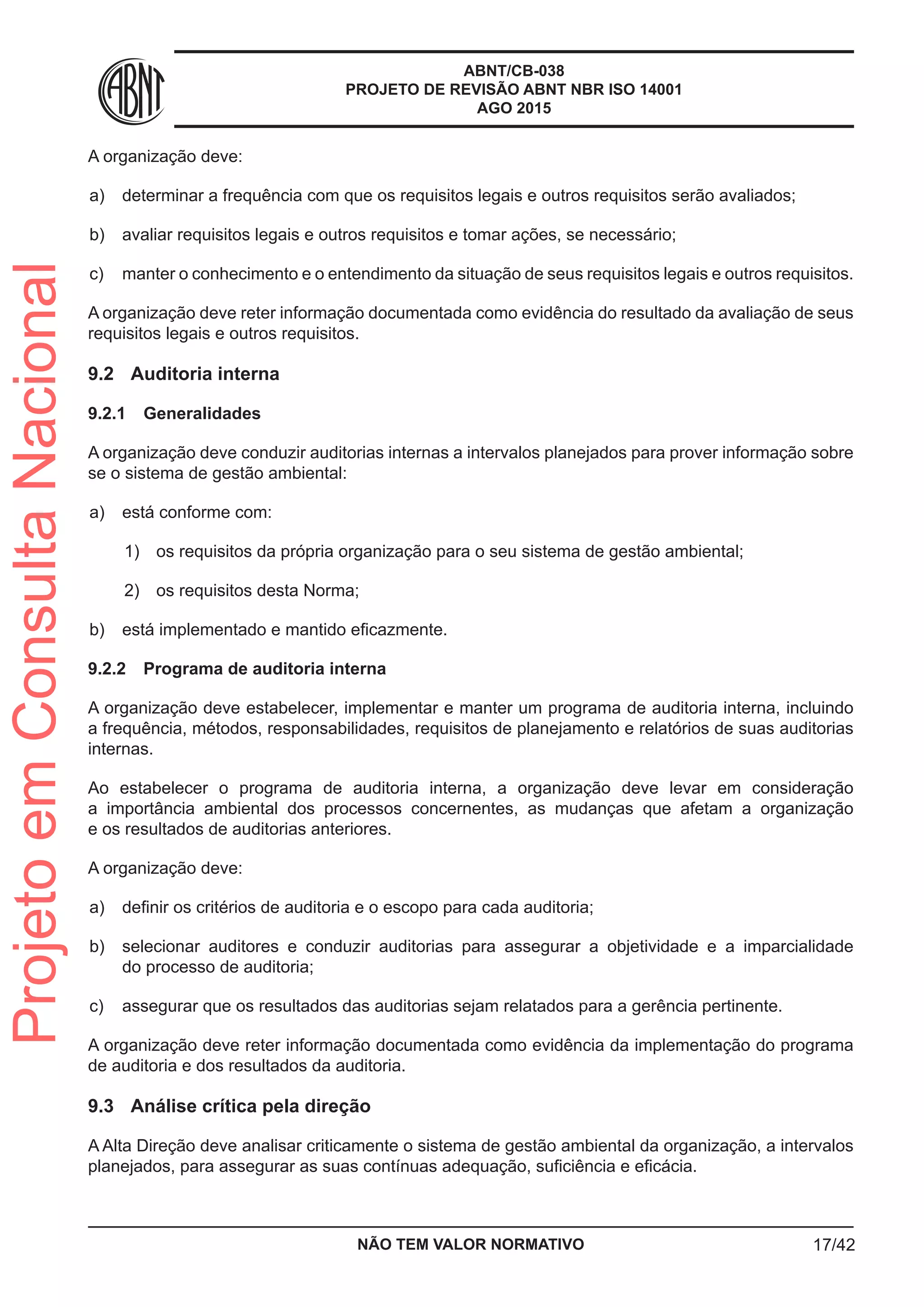 ABNT/CB-038
PROJETO DE REVISÃO ABNT NBR ISO 14001
AGO 2015
A organização deve:
 a)	 determinar a frequência com que os requisitos legais e outros requisitos serão avaliados;
 b)	 avaliar requisitos legais e outros requisitos e tomar ações, se necessário;
 c)	 manter o conhecimento e o entendimento da situação de seus requisitos legais e outros requisitos.
A organização deve reter informação documentada como evidência do resultado da avaliação de seus
requisitos legais e outros requisitos.
9.2	 Auditoria interna
9.2.1	 Generalidades
A organização deve conduzir auditorias internas a intervalos planejados para prover informação sobre
se o sistema de gestão ambiental:
 a)	 está conforme com:
 1)	 os requisitos da própria organização para o seu sistema de gestão ambiental;
 2)	 os requisitos desta Norma;
 b)	 está implementado e mantido eficazmente.
9.2.2	 Programa de auditoria interna
A organização deve estabelecer, implementar e manter um programa de auditoria interna, incluindo
a frequência, métodos, responsabilidades, requisitos de planejamento e relatórios de suas auditorias
internas.
Ao estabelecer o programa de auditoria interna, a organização deve levar em consideração
a importância ambiental dos processos concernentes, as mudanças que afetam a organização
e os resultados de auditorias anteriores.
A organização deve:
 a)	 definir os critérios de auditoria e o escopo para cada auditoria;
 b)	 selecionar auditores e conduzir auditorias para assegurar a objetividade e a imparcialidade
do processo de auditoria;
 c)	 assegurar que os resultados das auditorias sejam relatados para a gerência pertinente.
A organização deve reter informação documentada como evidência da implementação do programa
de auditoria e dos resultados da auditoria.
9.3	 Análise crítica pela direção
A Alta Direção deve analisar criticamente o sistema de gestão ambiental da organização, a intervalos
planejados, para assegurar as suas contínuas adequação, suficiência e eficácia.
NÃO TEM VALOR NORMATIVO 17/42
ProjetoemConsultaNacional
 