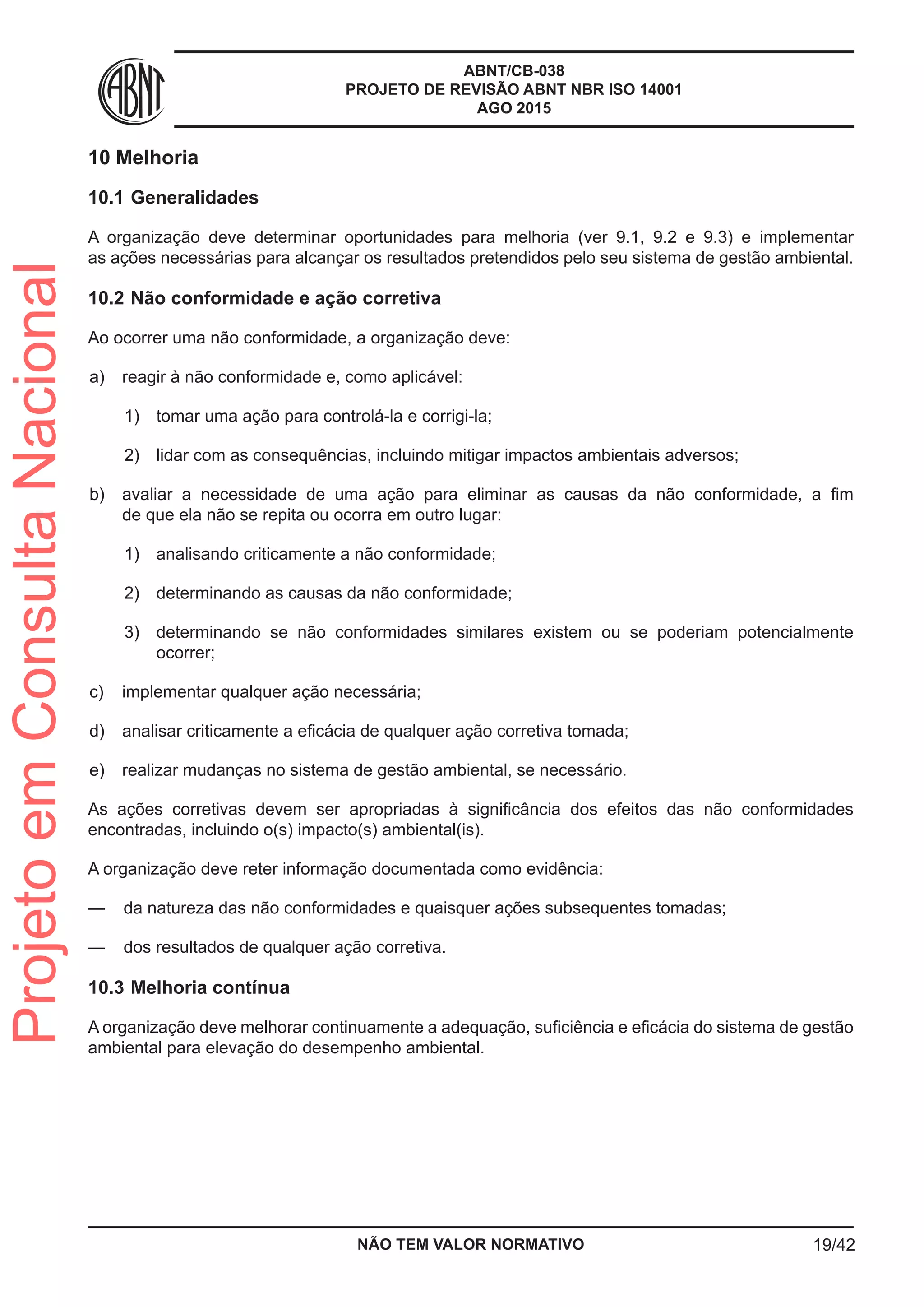 ABNT/CB-038
PROJETO DE REVISÃO ABNT NBR ISO 14001
AGO 2015
10	Melhoria
10.1	Generalidades
A organização deve determinar oportunidades para melhoria (ver 9.1, 9.2 e 9.3) e implementar
as ações necessárias para alcançar os resultados pretendidos pelo seu sistema de gestão ambiental.
10.2	Não conformidade e ação corretiva
Ao ocorrer uma não conformidade, a organização deve:
 a)	 reagir à não conformidade e, como aplicável:
 1)	 tomar uma ação para controlá-la e corrigi-la;
 2)	 lidar com as consequências, incluindo mitigar impactos ambientais adversos;
 b)	 avaliar a necessidade de uma ação para eliminar as causas da não conformidade, a fim
de que ela não se repita ou ocorra em outro lugar:
 1)	 analisando criticamente a não conformidade;
 2)	 determinando as causas da não conformidade;
 3)	 determinando se não conformidades similares existem ou se poderiam potencialmente
ocorrer;
 c)	 implementar qualquer ação necessária;
 d)	 analisar criticamente a eficácia de qualquer ação corretiva tomada;
 e)	 realizar mudanças no sistema de gestão ambiental, se necessário.
As ações corretivas devem ser apropriadas à significância dos efeitos das não conformidades
encontradas, incluindo o(s) impacto(s) ambiental(is).
A organização deve reter informação documentada como evidência:
—— da natureza das não conformidades e quaisquer ações subsequentes tomadas;
—— dos resultados de qualquer ação corretiva.
10.3	Melhoria contínua
A organização deve melhorar continuamente a adequação, suficiência e eficácia do sistema de gestão
ambiental para elevação do desempenho ambiental.
NÃO TEM VALOR NORMATIVO 19/42
ProjetoemConsultaNacional
 