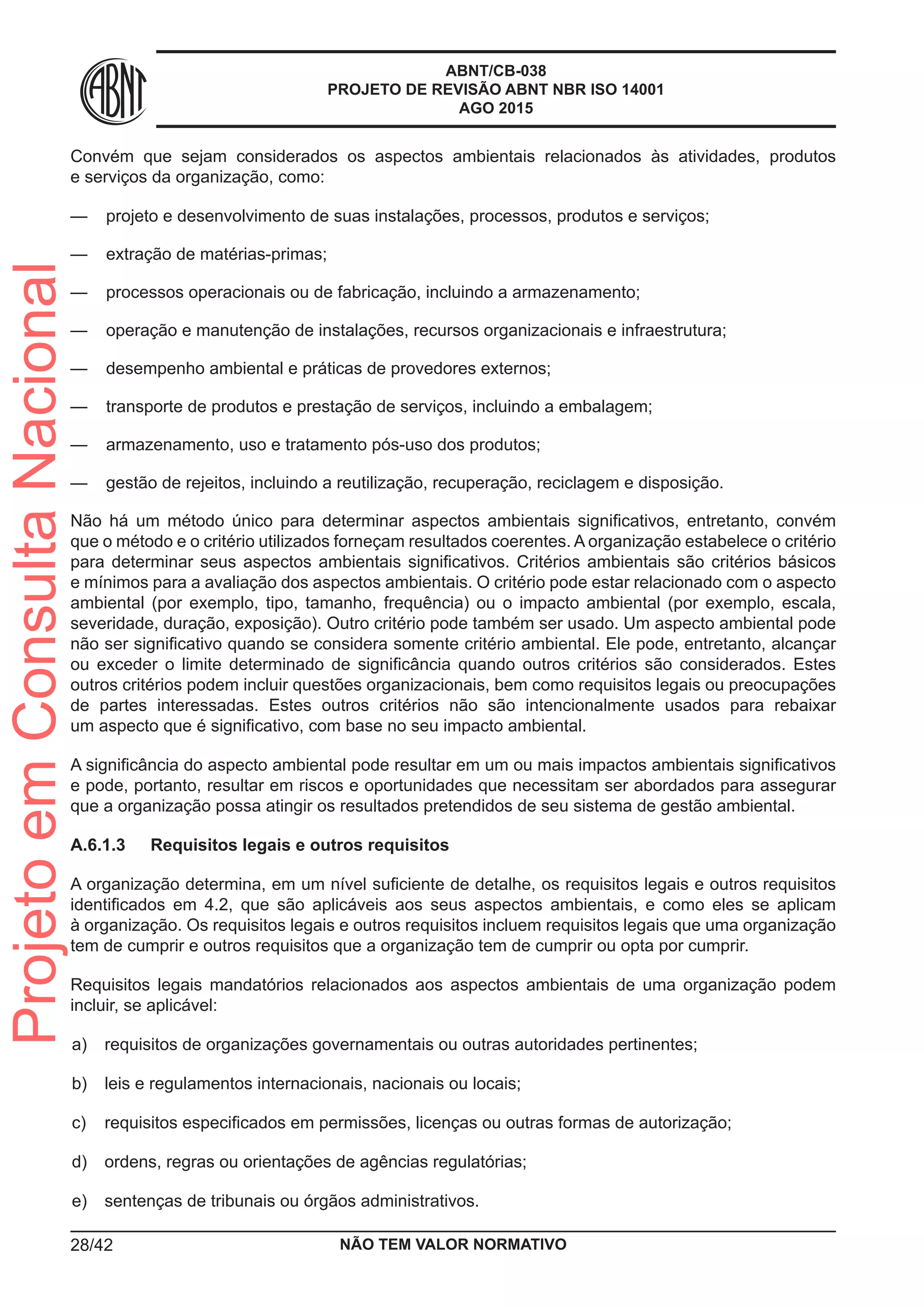 ABNT/CB-038
PROJETO DE REVISÃO ABNT NBR ISO 14001
AGO 2015
Convém que sejam considerados os aspectos ambientais relacionados às atividades, produtos
e serviços da organização, como:
—— projeto e desenvolvimento de suas instalações, processos, produtos e serviços;
—— extração de matérias-primas;
—— processos operacionais ou de fabricação, incluindo a armazenamento;
—— operação e manutenção de instalações, recursos organizacionais e infraestrutura;
—— desempenho ambiental e práticas de provedores externos;
—— transporte de produtos e prestação de serviços, incluindo a embalagem;
—— armazenamento, uso e tratamento pós-uso dos produtos;
—— gestão de rejeitos, incluindo a reutilização, recuperação, reciclagem e disposição.
Não há um método único para determinar aspectos ambientais significativos, entretanto, convém
que o método e o critério utilizados forneçam resultados coerentes. A organização estabelece o critério
para determinar seus aspectos ambientais significativos. Critérios ambientais são critérios básicos
e mínimos para a avaliação dos aspectos ambientais. O critério pode estar relacionado com o aspecto
ambiental (por exemplo, tipo, tamanho, frequência) ou o impacto ambiental (por exemplo, escala,
severidade, duração, exposição). Outro critério pode também ser usado. Um aspecto ambiental pode
não ser significativo quando se considera somente critério ambiental. Ele pode, entretanto, alcançar
ou exceder o limite determinado de significância quando outros critérios são considerados. Estes
outros critérios podem incluir questões organizacionais, bem como requisitos legais ou preocupações
de partes interessadas. Estes outros critérios não são intencionalmente usados para rebaixar
um aspecto que é significativo, com base no seu impacto ambiental.
A significância do aspecto ambiental pode resultar em um ou mais impactos ambientais significativos
e pode, portanto, resultar em riscos e oportunidades que necessitam ser abordados para assegurar
que a organização possa atingir os resultados pretendidos de seu sistema de gestão ambiental.
A.6.1.3	 Requisitos legais e outros requisitos
A organização determina, em um nível suficiente de detalhe, os requisitos legais e outros requisitos
identificados em 4.2, que são aplicáveis aos seus aspectos ambientais, e como eles se aplicam
à organização. Os requisitos legais e outros requisitos incluem requisitos legais que uma organização
tem de cumprir e outros requisitos que a organização tem de cumprir ou opta por cumprir.
Requisitos legais mandatórios relacionados aos aspectos ambientais de uma organização podem
incluir, se aplicável:
 a)	 requisitos de organizações governamentais ou outras autoridades pertinentes;
 b)	 leis e regulamentos internacionais, nacionais ou locais;
 c)	 requisitos especificados em permissões, licenças ou outras formas de autorização;
 d)	 ordens, regras ou orientações de agências regulatórias;
 e)	 sentenças de tribunais ou órgãos administrativos.
NÃO TEM VALOR NORMATIVO28/42
ProjetoemConsultaNacional
 