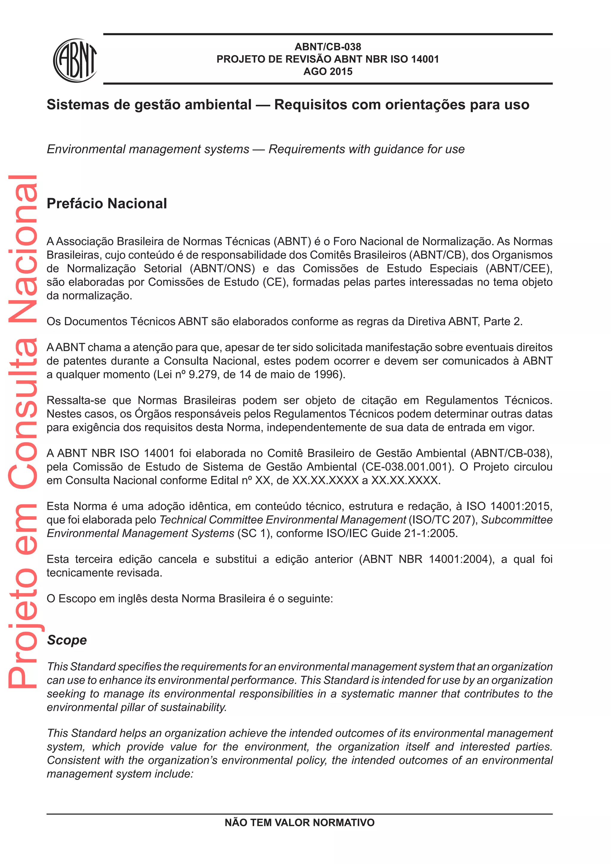 ABNT/CB-038
PROJETO DE REVISÃO ABNT NBR ISO 14001
AGO 2015
Sistemas de gestão ambiental — Requisitos com orientações para uso
Environmental management systems — Requirements with guidance for use
Prefácio Nacional
A Associação Brasileira de Normas Técnicas (ABNT) é o Foro Nacional de Normalização. As Normas
Brasileiras, cujo conteúdo é de responsabilidade dos Comitês Brasileiros (ABNT/CB), dos Organismos
de Normalização Setorial (ABNT/ONS) e das Comissões de Estudo Especiais (ABNT/CEE),
são elaboradas por Comissões de Estudo (CE), formadas pelas partes interessadas no tema objeto
da normalização.
Os Documentos Técnicos ABNT são elaborados conforme as regras da Diretiva ABNT, Parte 2.
AABNT chama a atenção para que, apesar de ter sido solicitada manifestação sobre eventuais direitos
de patentes durante a Consulta Nacional, estes podem ocorrer e devem ser comunicados à ABNT
a qualquer momento (Lei nº 9.279, de 14 de maio de 1996).
Ressalta-se que Normas Brasileiras podem ser objeto de citação em Regulamentos Técnicos.
Nestes casos, os Órgãos responsáveis pelos Regulamentos Técnicos podem determinar outras datas
para exigência dos requisitos desta Norma, independentemente de sua data de entrada em vigor.
A ABNT NBR ISO 14001 foi elaborada no Comitê Brasileiro de Gestão Ambiental (ABNT/CB-038),
pela Comissão de Estudo de Sistema de Gestão Ambiental (CE-038.001.001). O Projeto circulou
em Consulta Nacional conforme Edital nº XX, de XX.XX.XXXX a XX.XX.XXXX.
Esta Norma é uma adoção idêntica, em conteúdo técnico, estrutura e redação, à ISO 14001:2015,
que foi elaborada pelo Technical Committee Environmental Management (ISO/TC 207), Subcommittee
Environmental Management Systems (SC 1), conforme ISO/IEC Guide 21-1:2005.
Esta terceira edição cancela e substitui a edição anterior (ABNT NBR 14001:2004), a qual foi
tecnicamente revisada.
O Escopo em inglês desta Norma Brasileira é o seguinte:
Scope
This Standard specifies the requirements for an environmental management system that an organization
can use to enhance its environmental performance. This Standard is intended for use by an organization
seeking to manage its environmental responsibilities in a systematic manner that contributes to the
environmental pillar of sustainability.
This Standard helps an organization achieve the intended outcomes of its environmental management
system, which provide value for the environment, the organization itself and interested parties.
Consistent with the organization’s environmental policy, the intended outcomes of an environmental
management system include:
NÃO TEM VALOR NORMATIVO
ProjetoemConsultaNacional
 