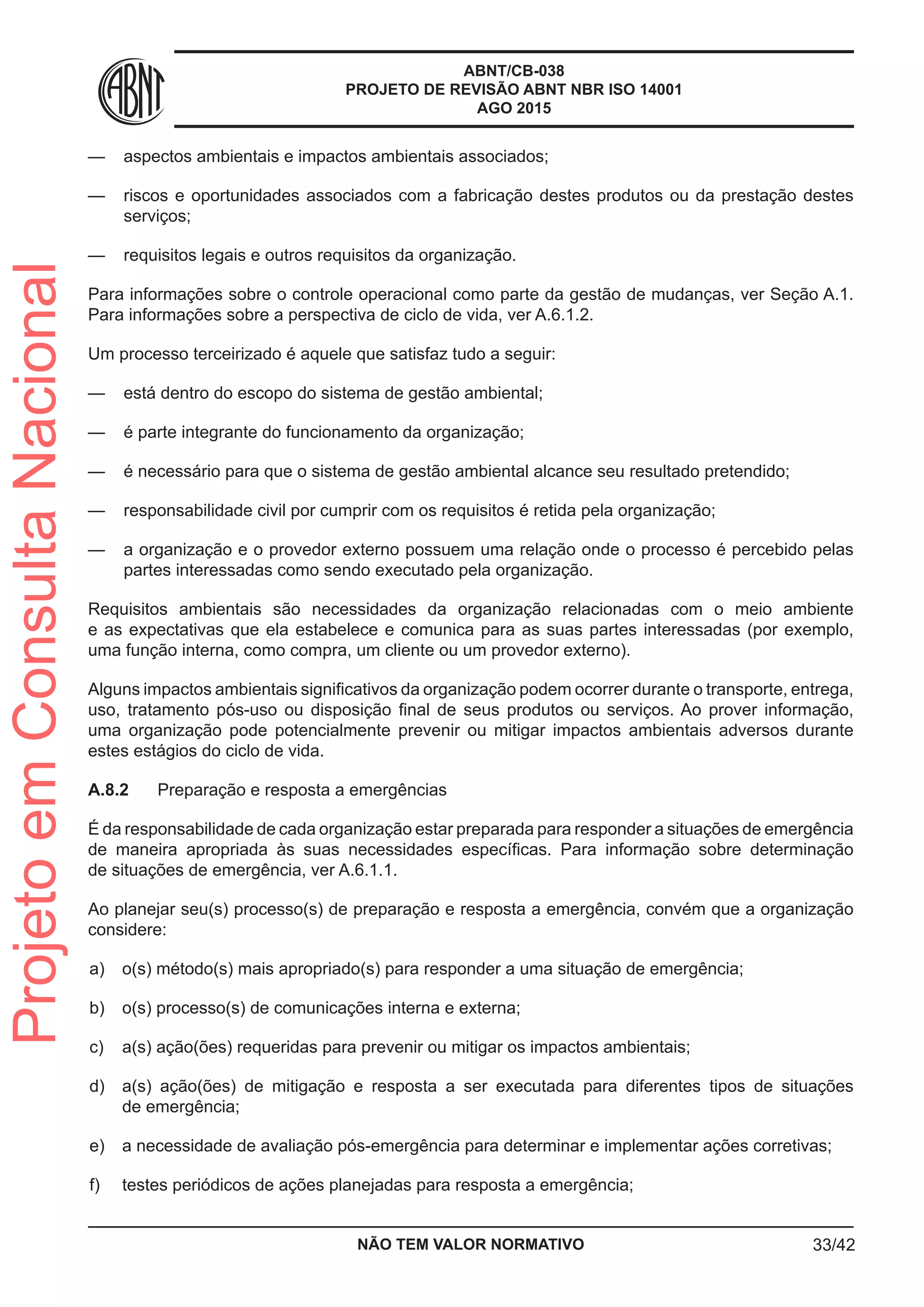 ABNT/CB-038
PROJETO DE REVISÃO ABNT NBR ISO 14001
AGO 2015
—— aspectos ambientais e impactos ambientais associados;
—— riscos e oportunidades associados com a fabricação destes produtos ou da prestação destes
serviços;
—— requisitos legais e outros requisitos da organização.
Para informações sobre o controle operacional como parte da gestão de mudanças, ver Seção A.1.
Para informações sobre a perspectiva de ciclo de vida, ver A.6.1.2.
Um processo terceirizado é aquele que satisfaz tudo a seguir:
—— está dentro do escopo do sistema de gestão ambiental;
—— é parte integrante do funcionamento da organização;
—— é necessário para que o sistema de gestão ambiental alcance seu resultado pretendido;
—— responsabilidade civil por cumprir com os requisitos é retida pela organização;
—— a organização e o provedor externo possuem uma relação onde o processo é percebido pelas
partes interessadas como sendo executado pela organização.
Requisitos ambientais são necessidades da organização relacionadas com o meio ambiente
e as expectativas que ela estabelece e comunica para as suas partes interessadas (por exemplo,
uma função interna, como compra, um cliente ou um provedor externo).
Alguns impactos ambientais significativos da organização podem ocorrer durante o transporte, entrega,
uso, tratamento pós-uso ou disposição final de seus produtos ou serviços. Ao prover informação,
uma organização pode potencialmente prevenir ou mitigar impactos ambientais adversos durante
estes estágios do ciclo de vida.
A.8.2	 Preparação e resposta a emergências
É da responsabilidade de cada organização estar preparada para responder a situações de emergência
de maneira apropriada às suas necessidades específicas. Para informação sobre determinação
de situações de emergência, ver A.6.1.1.
Ao planejar seu(s) processo(s) de preparação e resposta a emergência, convém que a organização
considere:
 a)	 o(s) método(s) mais apropriado(s) para responder a uma situação de emergência;
 b)	 o(s) processo(s) de comunicações interna e externa;
 c)	 a(s) ação(ões) requeridas para prevenir ou mitigar os impactos ambientais;
 d)	 a(s) ação(ões) de mitigação e resposta a ser executada para diferentes tipos de situações
de emergência;
 e)	 a necessidade de avaliação pós-emergência para determinar e implementar ações corretivas;
 f)	 testes periódicos de ações planejadas para resposta a emergência;
NÃO TEM VALOR NORMATIVO 33/42
ProjetoemConsultaNacional
 