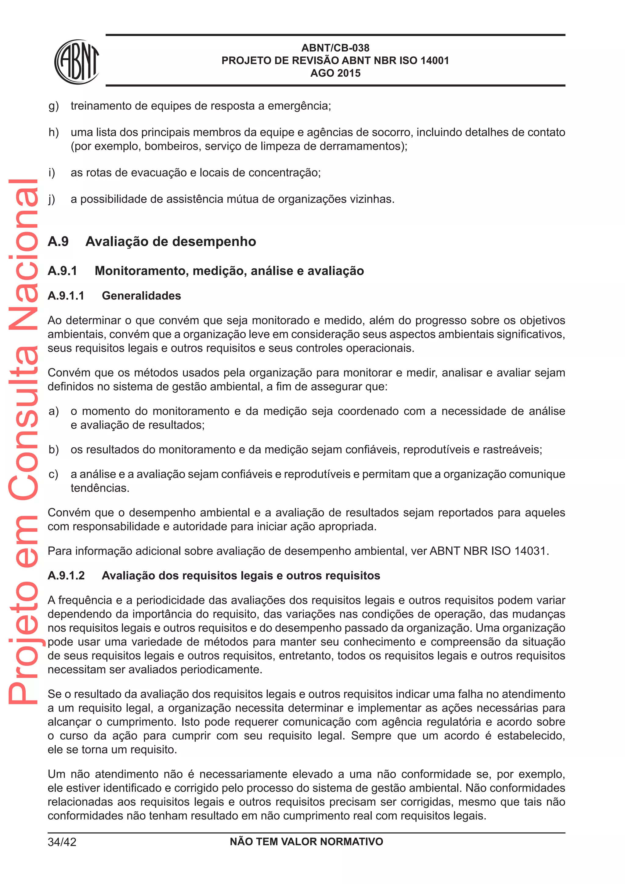 ABNT/CB-038
PROJETO DE REVISÃO ABNT NBR ISO 14001
AGO 2015
 g)	 treinamento de equipes de resposta a emergência;
 h)	 uma lista dos principais membros da equipe e agências de socorro, incluindo detalhes de contato
(por exemplo, bombeiros, serviço de limpeza de derramamentos);
 i)	 as rotas de evacuação e locais de concentração;
 j)	 a possibilidade de assistência mútua de organizações vizinhas.
A.9	 Avaliação de desempenho
A.9.1	 Monitoramento, medição, análise e avaliação
A.9.1.1	 Generalidades
Ao determinar o que convém que seja monitorado e medido, além do progresso sobre os objetivos
ambientais, convém que a organização leve em consideração seus aspectos ambientais significativos,
seus requisitos legais e outros requisitos e seus controles operacionais.
Convém que os métodos usados pela organização para monitorar e medir, analisar e avaliar sejam
definidos no sistema de gestão ambiental, a fim de assegurar que:
 a)	 o momento do monitoramento e da medição seja coordenado com a necessidade de análise
e avaliação de resultados;
 b)	 os resultados do monitoramento e da medição sejam confiáveis, reprodutíveis e rastreáveis;
 c)	 a análise e a avaliação sejam confiáveis e reprodutíveis e permitam que a organização comunique
tendências.
Convém que o desempenho ambiental e a avaliação de resultados sejam reportados para aqueles
com responsabilidade e autoridade para iniciar ação apropriada.
Para informação adicional sobre avaliação de desempenho ambiental, ver ABNT NBR ISO 14031.
A.9.1.2	 Avaliação dos requisitos legais e outros requisitos
A frequência e a periodicidade das avaliações dos requisitos legais e outros requisitos podem variar
dependendo da importância do requisito, das variações nas condições de operação, das mudanças
nos requisitos legais e outros requisitos e do desempenho passado da organização. Uma organização
pode usar uma variedade de métodos para manter seu conhecimento e compreensão da situação
de seus requisitos legais e outros requisitos, entretanto, todos os requisitos legais e outros requisitos
necessitam ser avaliados periodicamente.
Se o resultado da avaliação dos requisitos legais e outros requisitos indicar uma falha no atendimento
a um requisito legal, a organização necessita determinar e implementar as ações necessárias para
alcançar o cumprimento. Isto pode requerer comunicação com agência regulatória e acordo sobre
o curso da ação para cumprir com seu requisito legal. Sempre que um acordo é estabelecido,
ele se torna um requisito.
Um não atendimento não é necessariamente elevado a uma não conformidade se, por exemplo,
ele estiver identificado e corrigido pelo processo do sistema de gestão ambiental. Não conformidades
relacionadas aos requisitos legais e outros requisitos precisam ser corrigidas, mesmo que tais não
conformidades não tenham resultado em não cumprimento real com requisitos legais.
NÃO TEM VALOR NORMATIVO34/42
ProjetoemConsultaNacional
 