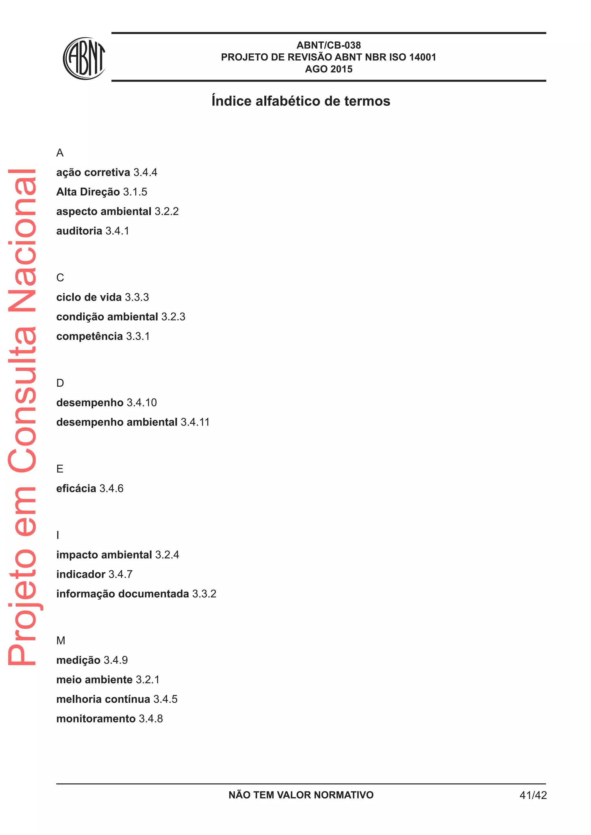 ABNT/CB-038
PROJETO DE REVISÃO ABNT NBR ISO 14001
AGO 2015
Índice alfabético de termos
A
ação corretiva 3.4.4
Alta Direção 3.1.5
aspecto ambiental 3.2.2
auditoria 3.4.1
C
ciclo de vida 3.3.3
condição ambiental 3.2.3
competência 3.3.1
D
desempenho 3.4.10
desempenho ambiental 3.4.11
E
eficácia 3.4.6
I
impacto ambiental 3.2.4
indicador 3.4.7
informação documentada 3.3.2
M
medição 3.4.9
meio ambiente 3.2.1
melhoria contínua 3.4.5
monitoramento 3.4.8
NÃO TEM VALOR NORMATIVO 41/42
ProjetoemConsultaNacional
 