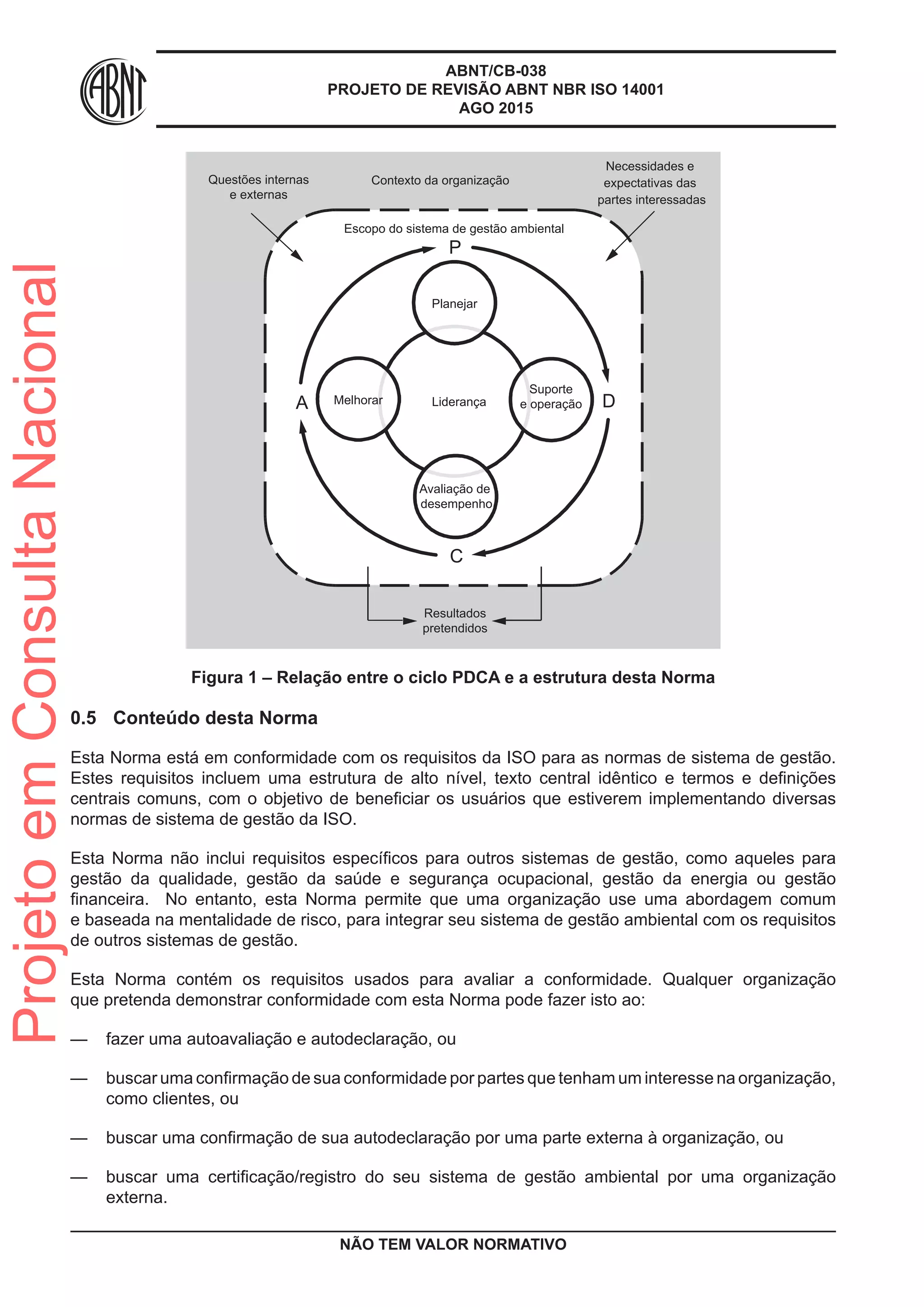 ABNT/CB-038
PROJETO DE REVISÃO ABNT NBR ISO 14001
AGO 2015
Contexto da organização
Resultados
pretendidos
Escopo do sistema de gestão ambiental
Questões internas
e externas
Necessidades e
expectativas das
partes interessadas
P
C
Planejar
Melhorar
Suporte
e operação
Avaliação de
desempenho
Liderança DA
Figura 1 – Relação entre o ciclo PDCA e a estrutura desta Norma
0.5	 Conteúdo desta Norma
Esta Norma está em conformidade com os requisitos da ISO para as normas de sistema de gestão.
Estes requisitos incluem uma estrutura de alto nível, texto central idêntico e termos e definições
centrais comuns, com o objetivo de beneficiar os usuários que estiverem implementando diversas
normas de sistema de gestão da ISO.
Esta Norma não inclui requisitos específicos para outros sistemas de gestão, como aqueles para
gestão da qualidade, gestão da saúde e segurança ocupacional, gestão da energia ou gestão
financeira. No entanto, esta Norma permite que uma organização use uma abordagem comum
e baseada na mentalidade de risco, para integrar seu sistema de gestão ambiental com os requisitos
de outros sistemas de gestão.
Esta Norma contém os requisitos usados para avaliar a conformidade. Qualquer organização
que pretenda demonstrar conformidade com esta Norma pode fazer isto ao:
—— fazer uma autoavaliação e autodeclaração, ou
—— buscar uma confirmação de sua conformidade por partes que tenham um interesse na organização,
como clientes, ou
—— buscar uma confirmação de sua autodeclaração por uma parte externa à organização, ou
—— buscar uma certificação/registro do seu sistema de gestão ambiental por uma organização
externa.
NÃO TEM VALOR NORMATIVO
ProjetoemConsultaNacional
 