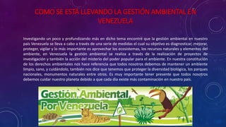 COMO SE ESTÁ LLEVANDO LA GESTIÓN AMBIENTAL EN
VENEZUELA
Investigando un poco y profundizando más en dicho tema encontré que la gestión ambiental en nuestro
país Venezuela se lleva a cabo a través de una serie de medidas el cual su objetivo es diagnosticar, mejorar,
proteger, vigilar y lo más importante es aprovechar los ecosistemas, los recursos naturales y elementos del
ambiente, en Venezuela la gestión ambiental se realiza a través de la realización de proyectos de
investigación y también la acción del misterio del poder popular para el ambiente. En nuestra constitución
de los derechos ambientales nos hace referencia que todos nosotros debemos de mantener un ambiente
limpio, sano, y cuidándolo, también nos dice que tenemos que proteger la diversidad biológica, los parques
nacionales, monumentos naturales entre otros. Es muy importante tener presente que todos nosotros
debemos cuidar nuestro planeta debido a que cada día existe más contaminación en nuestro país.
 