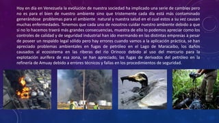Hoy en día en Venezuela la evolución de nuestra sociedad ha implicado una serie de cambios pero
no es para el bien de nuestro ambiente sino que tristemente cada día está más contaminado
generándose problemas para el ambiente natural y nuestra salud en el cual estos a su vez causan
muchas enfermedades. Tenemos que cada uno de nosotros cuidar nuestro ambiente debido a que
si no lo hacemos traerá más grandes consecuencias, muestra de ello lo podemos apreciar como los
controles de calidad y de seguridad industrial han ido mermando en las distintas empresas a pesar
de poseer un respaldo legal sólido pero hay errores cuando vamos a la aplicación práctica, se han
apreciado problemas ambientales en fugas de petróleo en el Lago de Maracaibo, los daños
causados al ecosistema en las riberas del rio Orinoco debido al uso del mercurio para la
explotación aurífera de esa zona, se han apreciado, las fugas de derivados del petróleo en la
refinería de Amuay debido a errores técnicos y fallas en los procedimientos de seguridad.
 