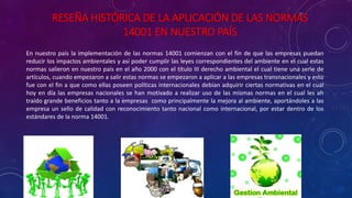RESEÑA HISTÓRICA DE LA APLICACIÓN DE LAS NORMAS
14001 EN NUESTRO PAÍS
En nuestro país la implementación de las normas 14001 comienzan con el fin de que las empresas puedan
reducir los impactos ambientales y así poder cumplir las leyes correspondientes del ambiente en el cual estas
normas salieron en nuestro país en el año 2000 con el título III derecho ambiental el cual tiene una serie de
artículos, cuando empezaron a salir estas normas se empezaron a aplicar a las empresas transnacionales y esto
fue con el fin a que como ellas poseen políticas internacionales debían adquirir ciertas normativas en el cual
hoy en día las empresas nacionales se han motivado a realizar uso de las mismas normas en el cual les ah
traído grande beneficios tanto a la empresas como principalmente la mejora al ambiente, aportándoles a las
empresa un sello de calidad con reconocimiento tanto nacional como internacional, por estar dentro de los
estándares de la norma 14001.
 