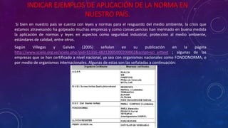 INDICAR EJEMPLOS DE APLICACIÓN DE LA NORMA EN
NUESTRO PAÍS.
Si bien en nuestro país se cuenta con leyes y normas para el resguardo del medio ambiente, la crisis que
estamos atravesando ha golpeado muchas empresas y como consecuencias han mermado en buena medida
la aplicación de normas y leyes en aspectos como seguridad industrial, protección al medio ambiente,
estándares de calidad, entre otros.
Según Villegas y Galván (2005) señalan en su publicación en la página
http://www.scielo.org.ve/scielo.php?pid=S1316-48212005000200002&script=sci_arttext ; algunas de las
empresas que se han certificado a nivel nacional, ya sea con organismos nacionales como FONDONORMA, o
por medio de organismos internacionales. Algunas de estas son las señaladas a continuación:
 