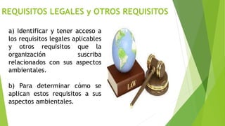 REQUISITOS LEGALES y OTROS REQUISITOS
a) Identificar y tener acceso a
los requisitos legales aplicables
y otros requisitos que la
organización suscriba
relacionados con sus aspectos
ambientales.
b) Para determinar cómo se
aplican estos requisitos a sus
aspectos ambientales.
 