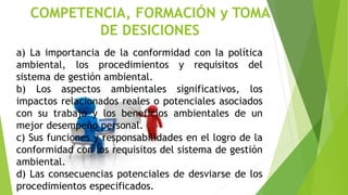 COMPETENCIA, FORMACIÓN y TOMA
DE DESICIONES
a) La importancia de la conformidad con la política
ambiental, los procedimientos y requisitos del
sistema de gestión ambiental.
b) Los aspectos ambientales significativos, los
impactos relacionados reales o potenciales asociados
con su trabajo y los beneficios ambientales de un
mejor desempeño personal.
c) Sus funciones y responsabilidades en el logro de la
conformidad con los requisitos del sistema de gestión
ambiental.
d) Las consecuencias potenciales de desviarse de los
procedimientos especificados.
 