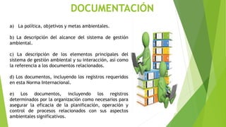 DOCUMENTACIÓN
a) La política, objetivos y metas ambientales.
b) La descripción del alcance del sistema de gestión
ambiental.
c) La descripción de los elementos principales del
sistema de gestión ambiental y su interacción, así como
la referencia a los documentos relacionados.
d) Los documentos, incluyendo los registros requeridos
en esta Norma Internacional.
e) Los documentos, incluyendo los registros
determinados por la organización como necesarios para
asegurar la eficacia de la planificación, operación y
control de procesos relacionados con sus aspectos
ambientales significativos.
 