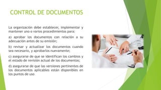CONTROL DE DOCUMENTOS
La organización debe establecer, implementar y
mantener uno o varios procedimientos para:
a) aprobar los documentos con relación a su
adecuación antes de su emisión;
b) revisar y actualizar los documentos cuando
sea necesario, y aprobarlos nuevamente;
c) asegurarse de que se identifican los cambios y
el estado de revisión actual de los documentos;
d) asegurarse de que las versiones pertinentes de
los documentos aplicables están disponibles en
los puntos de uso
 
