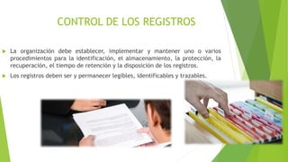CONTROL DE LOS REGISTROS
 La organización debe establecer, implementar y mantener uno o varios
procedimientos para la identificación, el almacenamiento, la protección, la
recuperación, el tiempo de retención y la disposición de los registros.
 Los registros deben ser y permanecer legibles, identificables y trazables.
 
