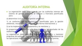 AUDITORÍA INTERNA
 La organización debe asegurarse de que las auditorías internas del
sistema de gestión ambiental se realizan a intervalos planificados
para:
a) determinar si el sistema de gestión ambiental:
1) es conforme con las disposiciones planificadas para la gestión
ambiental, incluidos los requisitos de esta Norma Internacional; y
2) se ha implementado adecuadamente y se mantiene; y
b) proporcionar información a la dirección sobre los resultados de las
auditorías.
La organización debe planificar, establecer, implementar y mantener
programas de auditoría, teniendo en cuenta la importancia ambiental de
las operaciones implicadas y los resultados de las auditorías previas.
 