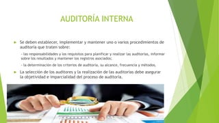  Se deben establecer, implementar y mantener uno o varios procedimientos de
auditoría que traten sobre:
- las responsabilidades y los requisitos para planificar y realizar las auditorías, informar
sobre los resultados y mantener los registros asociados;
- la determinación de los criterios de auditoría, su alcance, frecuencia y métodos.
 La selección de los auditores y la realización de las auditorías debe asegurar
la objetividad e imparcialidad del proceso de auditoría.
AUDITORÍA INTERNA
 