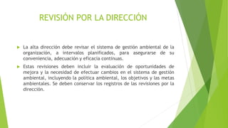 REVISIÓN POR LA DIRECCIÓN
 La alta dirección debe revisar el sistema de gestión ambiental de la
organización, a intervalos planificados, para asegurarse de su
conveniencia, adecuación y eficacia continuas.
 Estas revisiones deben incluir la evaluación de oportunidades de
mejora y la necesidad de efectuar cambios en el sistema de gestión
ambiental, incluyendo la política ambiental, los objetivos y las metas
ambientales. Se deben conservar los registros de las revisiones por la
dirección.
 
