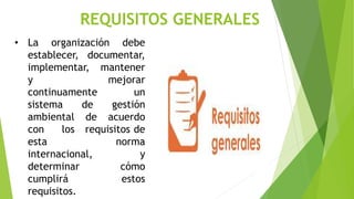 REQUISITOS GENERALES
• La organización debe
establecer, documentar,
implementar, mantener
y mejorar
continuamente un
sistema de gestión
ambiental de acuerdo
con los requisitos de
esta norma
internacional, y
determinar cómo
cumplirá estos
requisitos.
 