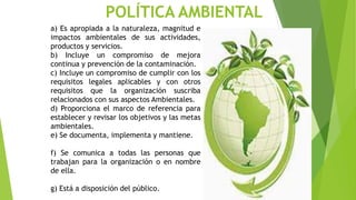 POLÍTICA AMBIENTAL
a) Es apropiada a la naturaleza, magnitud e
impactos ambientales de sus actividades,
productos y servicios.
b) Incluye un compromiso de mejora
continua y prevención de la contaminación.
c) Incluye un compromiso de cumplir con los
requisitos legales aplicables y con otros
requisitos que la organización suscriba
relacionados con sus aspectos Ambientales.
d) Proporciona el marco de referencia para
establecer y revisar los objetivos y las metas
ambientales.
e) Se documenta, implementa y mantiene.
f) Se comunica a todas las personas que
trabajan para la organización o en nombre
de ella.
g) Está a disposición del público.
 