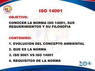 ISO 14001
OBJETIVO:
CONOCER LA NORMA ISO 14001, SUS
REQUERIMIENTOS Y SU FILOSOFIA
CONTENIDO:
1. EVOLUCION DEL CONCEPTO AMBIENTAL
2. QUE ES LA NORMA
3. ISO 9001 VS ISO 14001
4. REQUISITOS DE LA NORMA
 