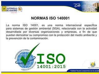 NORMAS ISO 140001
La norma ISO 14001, es una norma internacional específica
para sistemas de gestión ambiental (SGA), relacionada con la actividad
desarrollada por diversas organizaciones y empresas, a fin de que
puedan demostrar su compromiso con la protección del medio ambiente y
la prevención de la contaminación.
 