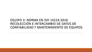 EQUIPO 3: NORMA EN ISO 14224:2016
RECOLECCIÓN E INTERCAMBIO DE DATOS DE
CONFIABILIDAD Y MANTENIMIENTO DE EQUIPOS.
 
