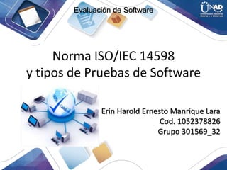 Norma ISO/IEC 14598
y tipos de Pruebas de Software
Erin Harold Ernesto Manrique Lara
Cod. 1052378826
Grupo 301569_32
Evaluación de Software
 