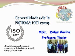 Generalidades de la
           NORMA ISO 17025

                                     MSc. Dalys Rovira
                                      Profesora Titular

 Requisitos generales para la
competencia de los laboratorios de
ensayo y calibración
 
