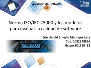 Norma ISO/IEC 25000 y los modelos
para evaluar la calidad de software
Erin Harold Ernesto Manrique Lara
Cod. 1052378826
Grupo 301569_32
Evaluación de Software
 