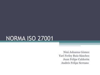 NORMA ISO 27001 Nini Johanna Gómez Yari Ferley Ruiz Sánchez Juan Felipe Calderón Andrés Felipe Serrano  
