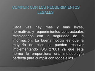 Cada vez hay más y más leyes,
normativas y requerimientos contractuales
relacionados con la seguridad de la
información. La buena noticia es que la
mayoría de ellos se pueden resolver
implementando ISO 27001 ya que esta
norma le proporciona una metodología
perfecta para cumplir con todos ellos.
 