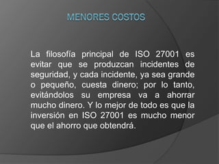 La filosofía principal de ISO 27001 es
evitar que se produzcan incidentes de
seguridad, y cada incidente, ya sea grande
o pequeño, cuesta dinero; por lo tanto,
evitándolos su empresa va a ahorrar
mucho dinero. Y lo mejor de todo es que la
inversión en ISO 27001 es mucho menor
que el ahorro que obtendrá.
 
